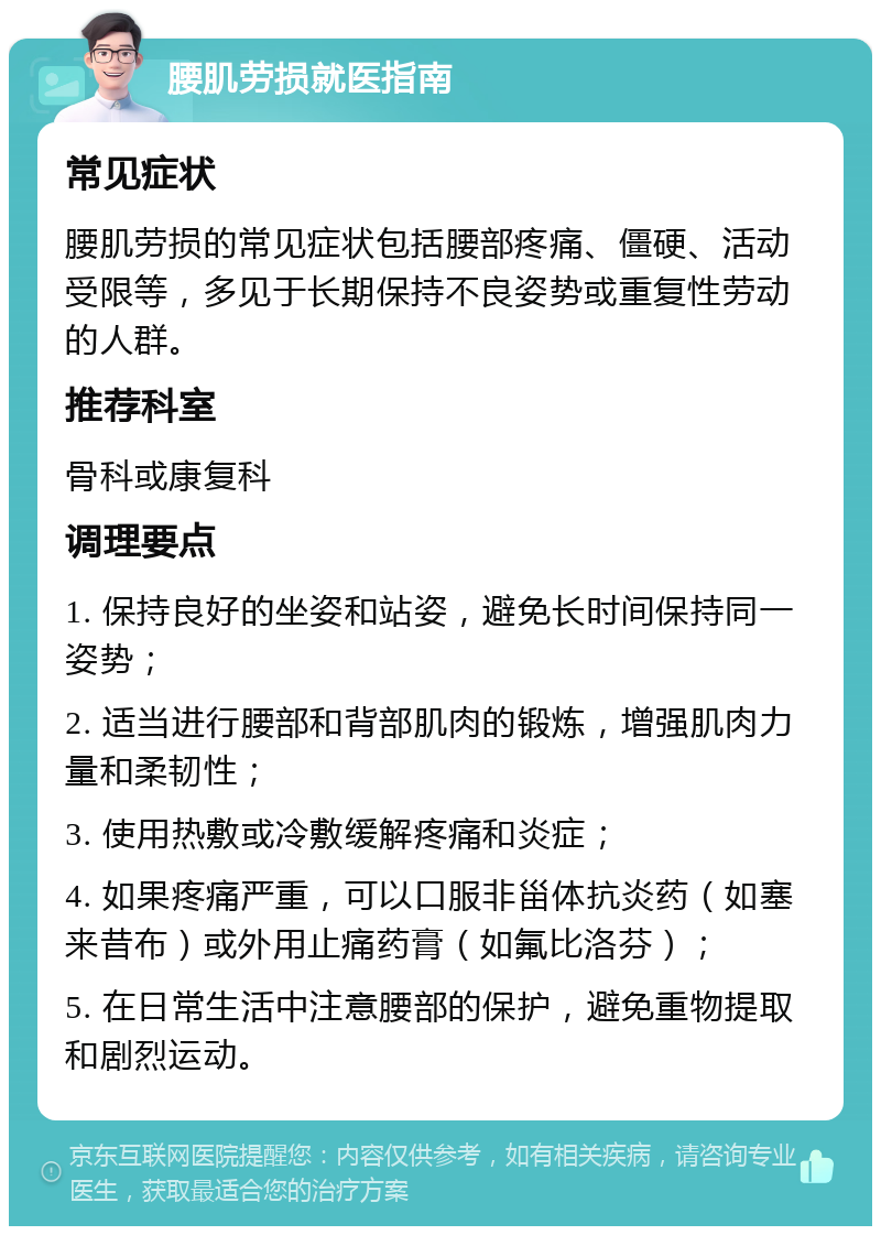 腰肌劳损就医指南 常见症状 腰肌劳损的常见症状包括腰部疼痛、僵硬、活动受限等，多见于长期保持不良姿势或重复性劳动的人群。 推荐科室 骨科或康复科 调理要点 1. 保持良好的坐姿和站姿，避免长时间保持同一姿势； 2. 适当进行腰部和背部肌肉的锻炼，增强肌肉力量和柔韧性； 3. 使用热敷或冷敷缓解疼痛和炎症； 4. 如果疼痛严重，可以口服非甾体抗炎药（如塞来昔布）或外用止痛药膏（如氟比洛芬）； 5. 在日常生活中注意腰部的保护，避免重物提取和剧烈运动。