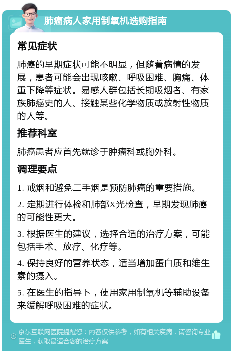 肺癌病人家用制氧机选购指南 常见症状 肺癌的早期症状可能不明显，但随着病情的发展，患者可能会出现咳嗽、呼吸困难、胸痛、体重下降等症状。易感人群包括长期吸烟者、有家族肺癌史的人、接触某些化学物质或放射性物质的人等。 推荐科室 肺癌患者应首先就诊于肿瘤科或胸外科。 调理要点 1. 戒烟和避免二手烟是预防肺癌的重要措施。 2. 定期进行体检和肺部X光检查，早期发现肺癌的可能性更大。 3. 根据医生的建议，选择合适的治疗方案，可能包括手术、放疗、化疗等。 4. 保持良好的营养状态，适当增加蛋白质和维生素的摄入。 5. 在医生的指导下，使用家用制氧机等辅助设备来缓解呼吸困难的症状。