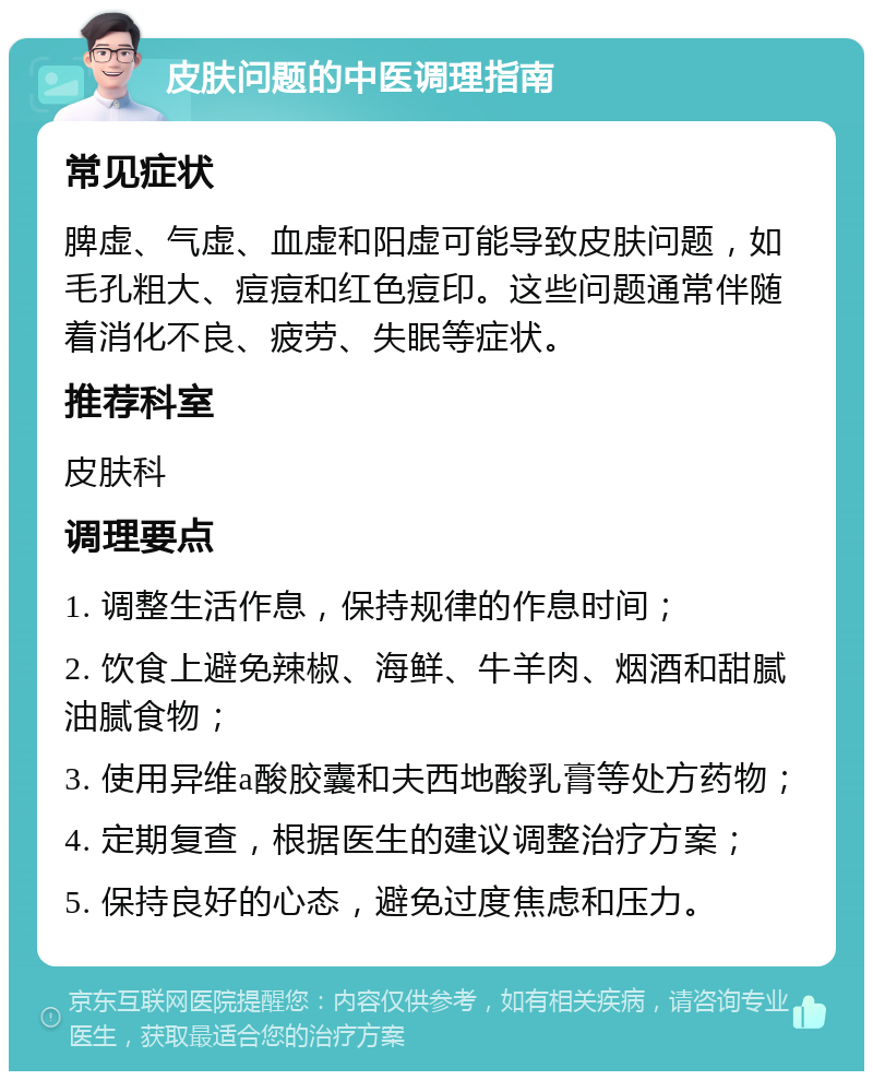 皮肤问题的中医调理指南 常见症状 脾虚、气虚、血虚和阳虚可能导致皮肤问题，如毛孔粗大、痘痘和红色痘印。这些问题通常伴随着消化不良、疲劳、失眠等症状。 推荐科室 皮肤科 调理要点 1. 调整生活作息，保持规律的作息时间； 2. 饮食上避免辣椒、海鲜、牛羊肉、烟酒和甜腻油腻食物； 3. 使用异维a酸胶囊和夫西地酸乳膏等处方药物； 4. 定期复查，根据医生的建议调整治疗方案； 5. 保持良好的心态，避免过度焦虑和压力。