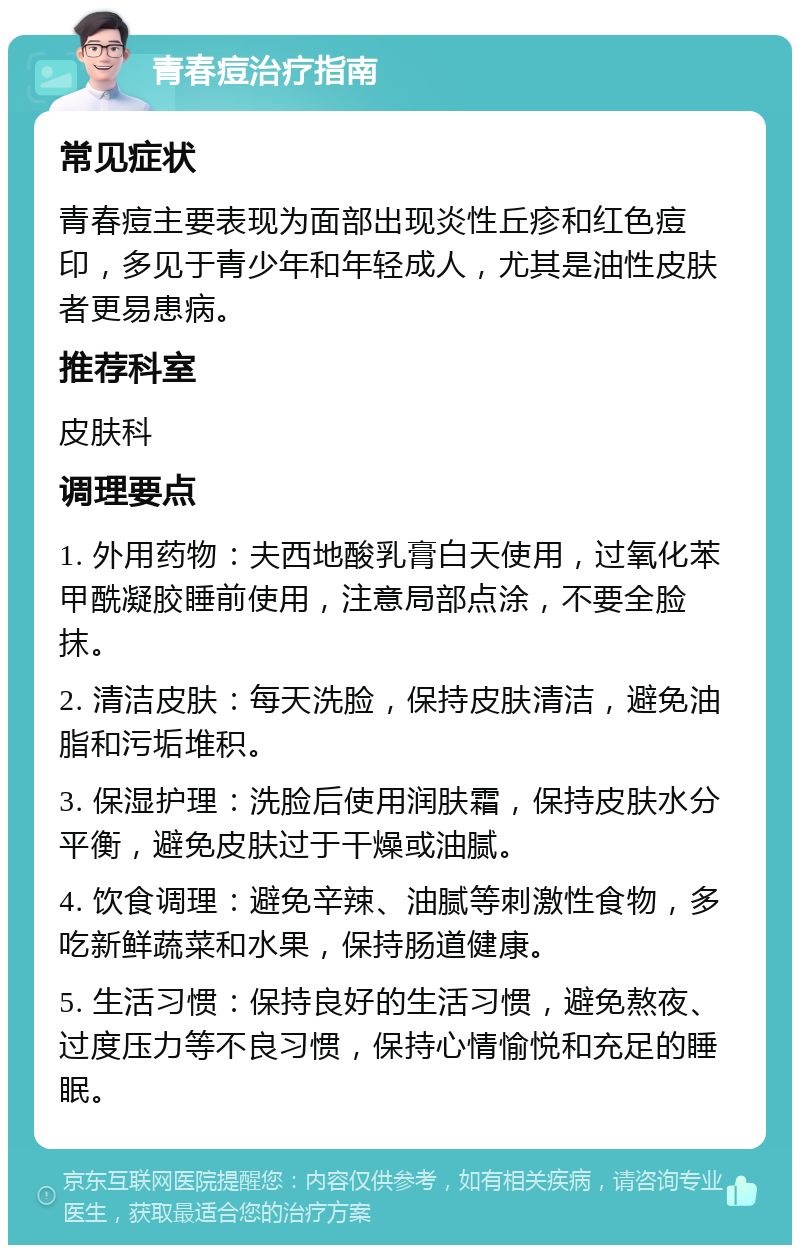 青春痘治疗指南 常见症状 青春痘主要表现为面部出现炎性丘疹和红色痘印，多见于青少年和年轻成人，尤其是油性皮肤者更易患病。 推荐科室 皮肤科 调理要点 1. 外用药物：夫西地酸乳膏白天使用，过氧化苯甲酰凝胶睡前使用，注意局部点涂，不要全脸抹。 2. 清洁皮肤：每天洗脸，保持皮肤清洁，避免油脂和污垢堆积。 3. 保湿护理：洗脸后使用润肤霜，保持皮肤水分平衡，避免皮肤过于干燥或油腻。 4. 饮食调理：避免辛辣、油腻等刺激性食物，多吃新鲜蔬菜和水果，保持肠道健康。 5. 生活习惯：保持良好的生活习惯，避免熬夜、过度压力等不良习惯，保持心情愉悦和充足的睡眠。