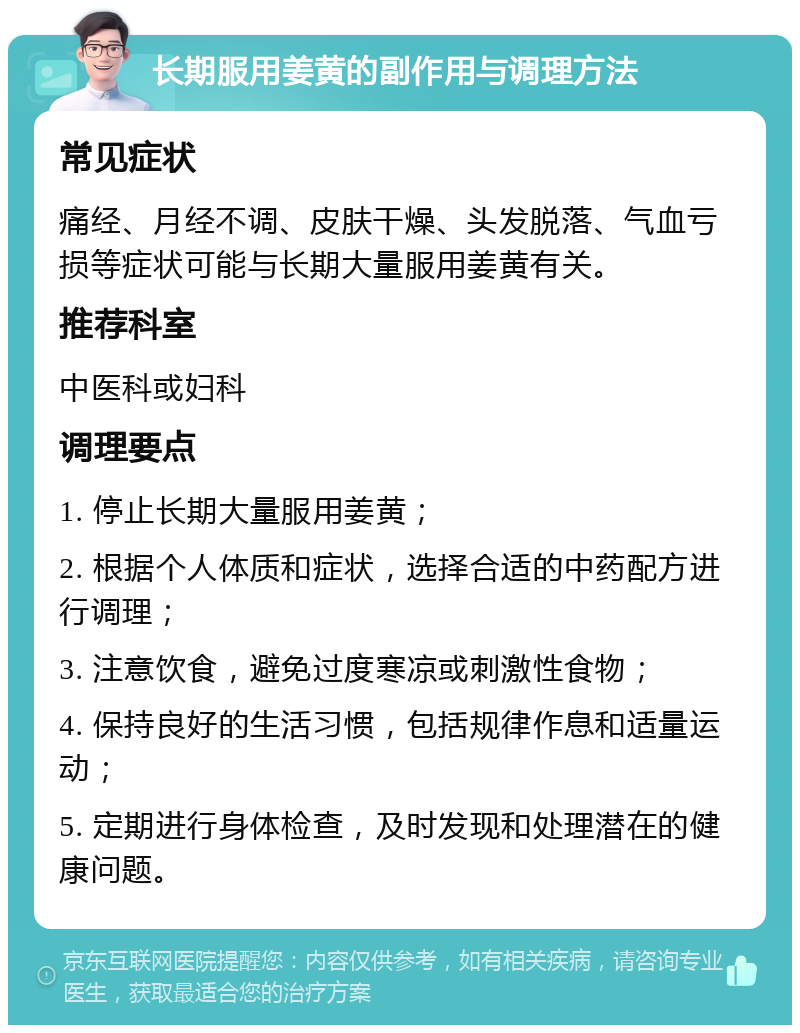 长期服用姜黄的副作用与调理方法 常见症状 痛经、月经不调、皮肤干燥、头发脱落、气血亏损等症状可能与长期大量服用姜黄有关。 推荐科室 中医科或妇科 调理要点 1. 停止长期大量服用姜黄； 2. 根据个人体质和症状，选择合适的中药配方进行调理； 3. 注意饮食，避免过度寒凉或刺激性食物； 4. 保持良好的生活习惯，包括规律作息和适量运动； 5. 定期进行身体检查，及时发现和处理潜在的健康问题。