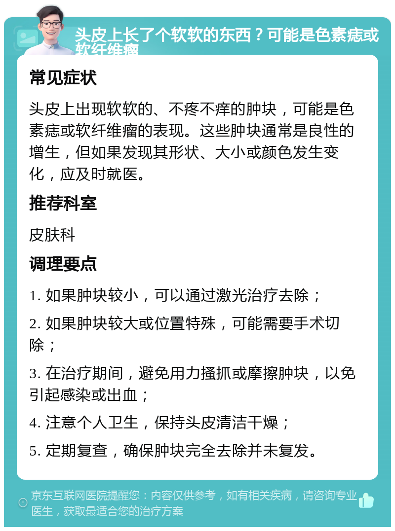 头皮上长了个软软的东西？可能是色素痣或软纤维瘤 常见症状 头皮上出现软软的、不疼不痒的肿块，可能是色素痣或软纤维瘤的表现。这些肿块通常是良性的增生，但如果发现其形状、大小或颜色发生变化，应及时就医。 推荐科室 皮肤科 调理要点 1. 如果肿块较小，可以通过激光治疗去除； 2. 如果肿块较大或位置特殊，可能需要手术切除； 3. 在治疗期间，避免用力搔抓或摩擦肿块，以免引起感染或出血； 4. 注意个人卫生，保持头皮清洁干燥； 5. 定期复查，确保肿块完全去除并未复发。