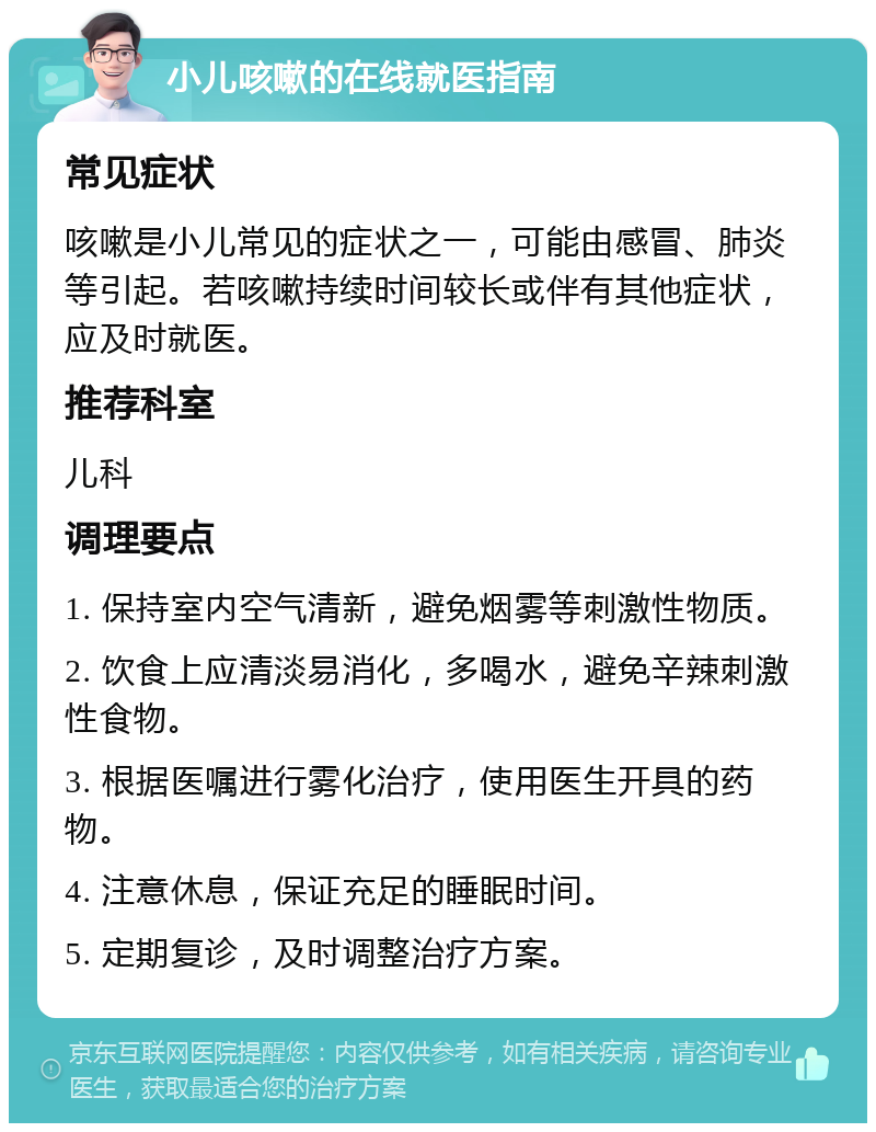 小儿咳嗽的在线就医指南 常见症状 咳嗽是小儿常见的症状之一，可能由感冒、肺炎等引起。若咳嗽持续时间较长或伴有其他症状，应及时就医。 推荐科室 儿科 调理要点 1. 保持室内空气清新，避免烟雾等刺激性物质。 2. 饮食上应清淡易消化，多喝水，避免辛辣刺激性食物。 3. 根据医嘱进行雾化治疗，使用医生开具的药物。 4. 注意休息，保证充足的睡眠时间。 5. 定期复诊，及时调整治疗方案。