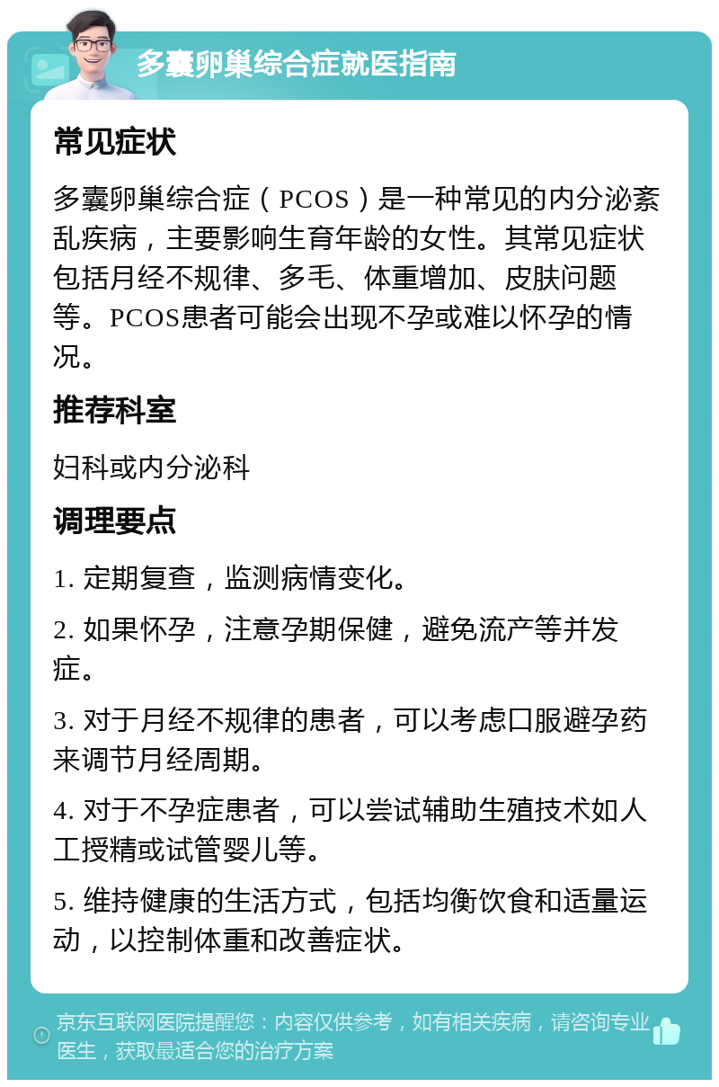 多囊卵巢综合症就医指南 常见症状 多囊卵巢综合症（PCOS）是一种常见的内分泌紊乱疾病，主要影响生育年龄的女性。其常见症状包括月经不规律、多毛、体重增加、皮肤问题等。PCOS患者可能会出现不孕或难以怀孕的情况。 推荐科室 妇科或内分泌科 调理要点 1. 定期复查，监测病情变化。 2. 如果怀孕，注意孕期保健，避免流产等并发症。 3. 对于月经不规律的患者，可以考虑口服避孕药来调节月经周期。 4. 对于不孕症患者，可以尝试辅助生殖技术如人工授精或试管婴儿等。 5. 维持健康的生活方式，包括均衡饮食和适量运动，以控制体重和改善症状。