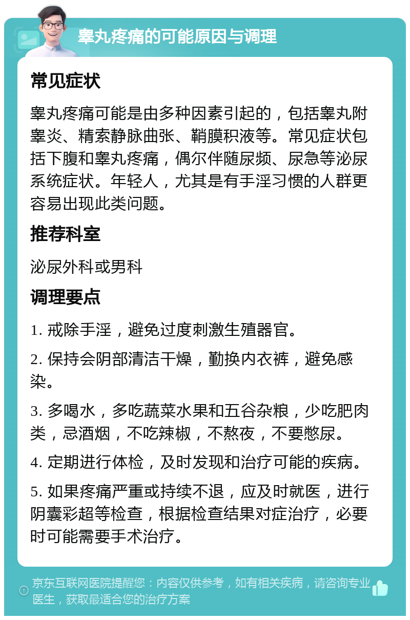 睾丸疼痛的可能原因与调理 常见症状 睾丸疼痛可能是由多种因素引起的，包括睾丸附睾炎、精索静脉曲张、鞘膜积液等。常见症状包括下腹和睾丸疼痛，偶尔伴随尿频、尿急等泌尿系统症状。年轻人，尤其是有手淫习惯的人群更容易出现此类问题。 推荐科室 泌尿外科或男科 调理要点 1. 戒除手淫，避免过度刺激生殖器官。 2. 保持会阴部清洁干燥，勤换内衣裤，避免感染。 3. 多喝水，多吃蔬菜水果和五谷杂粮，少吃肥肉类，忌酒烟，不吃辣椒，不熬夜，不要憋尿。 4. 定期进行体检，及时发现和治疗可能的疾病。 5. 如果疼痛严重或持续不退，应及时就医，进行阴囊彩超等检查，根据检查结果对症治疗，必要时可能需要手术治疗。