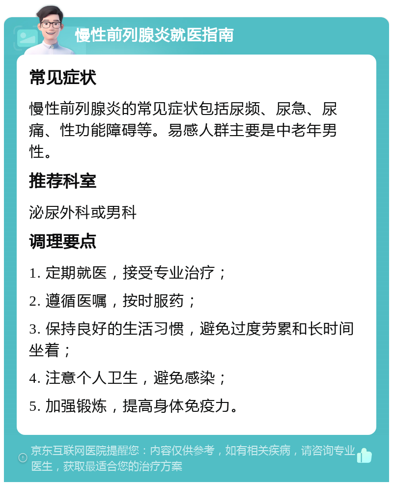 慢性前列腺炎就医指南 常见症状 慢性前列腺炎的常见症状包括尿频、尿急、尿痛、性功能障碍等。易感人群主要是中老年男性。 推荐科室 泌尿外科或男科 调理要点 1. 定期就医，接受专业治疗； 2. 遵循医嘱，按时服药； 3. 保持良好的生活习惯，避免过度劳累和长时间坐着； 4. 注意个人卫生，避免感染； 5. 加强锻炼，提高身体免疫力。