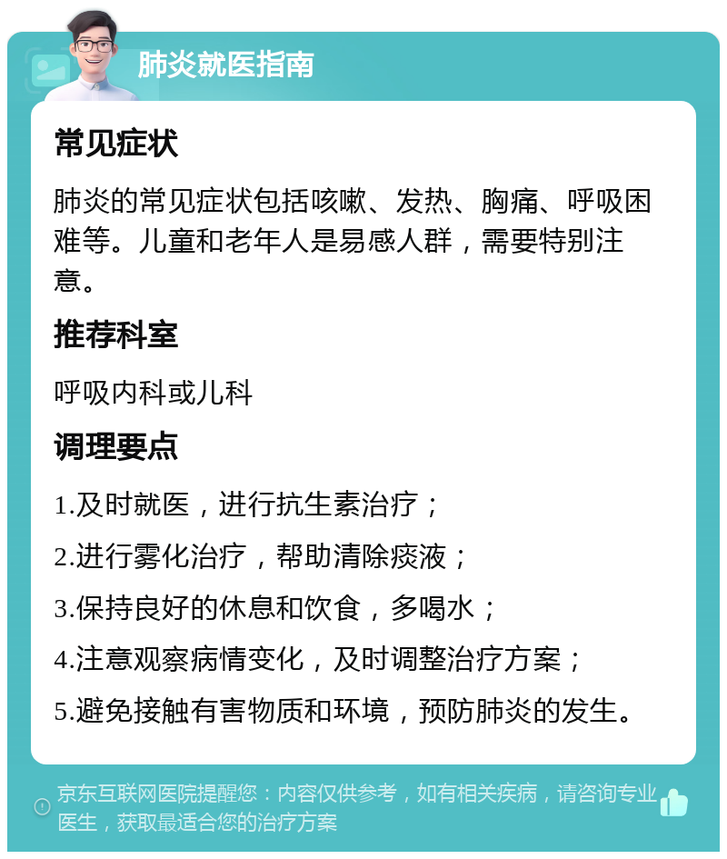 肺炎就医指南 常见症状 肺炎的常见症状包括咳嗽、发热、胸痛、呼吸困难等。儿童和老年人是易感人群，需要特别注意。 推荐科室 呼吸内科或儿科 调理要点 1.及时就医，进行抗生素治疗； 2.进行雾化治疗，帮助清除痰液； 3.保持良好的休息和饮食，多喝水； 4.注意观察病情变化，及时调整治疗方案； 5.避免接触有害物质和环境，预防肺炎的发生。