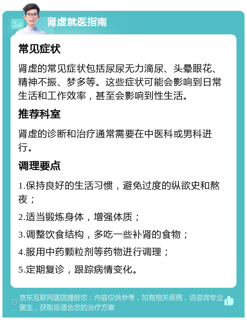 肾虚就医指南 常见症状 肾虚的常见症状包括尿尿无力滴尿、头晕眼花、精神不振、梦多等。这些症状可能会影响到日常生活和工作效率，甚至会影响到性生活。 推荐科室 肾虚的诊断和治疗通常需要在中医科或男科进行。 调理要点 1.保持良好的生活习惯，避免过度的纵欲史和熬夜； 2.适当锻炼身体，增强体质； 3.调整饮食结构，多吃一些补肾的食物； 4.服用中药颗粒剂等药物进行调理； 5.定期复诊，跟踪病情变化。