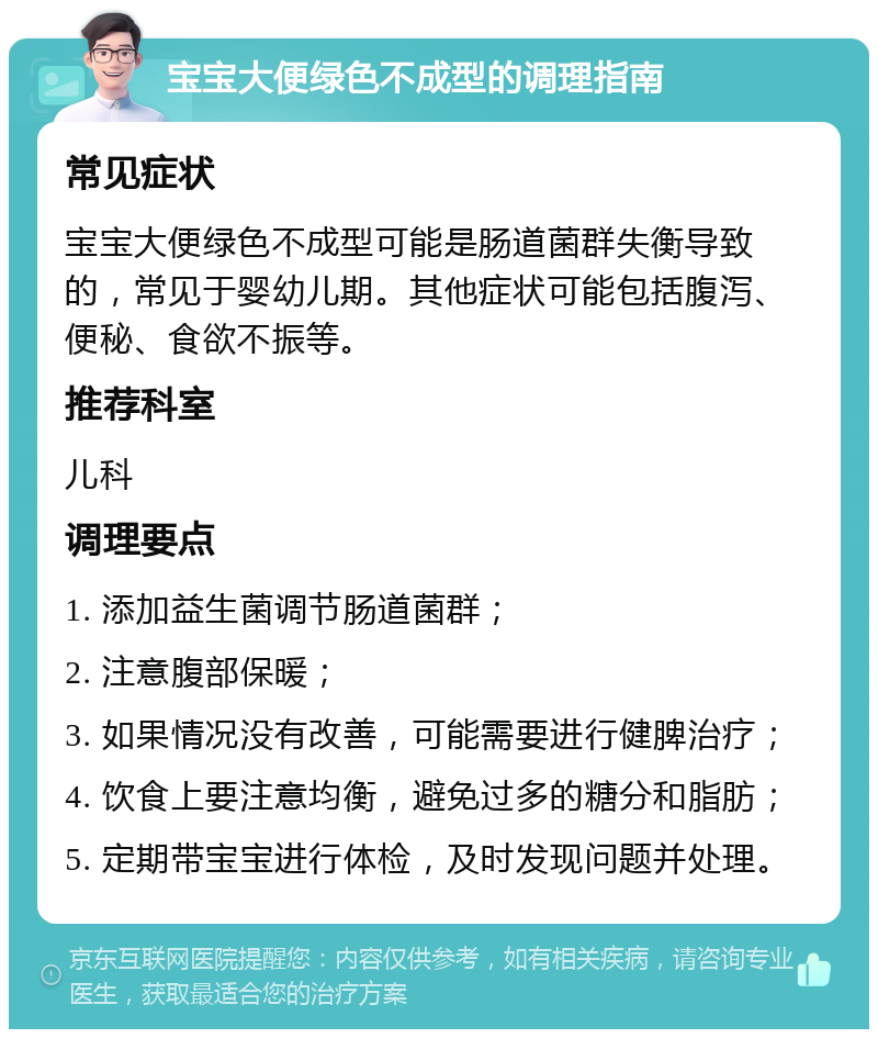 宝宝大便绿色不成型的调理指南 常见症状 宝宝大便绿色不成型可能是肠道菌群失衡导致的，常见于婴幼儿期。其他症状可能包括腹泻、便秘、食欲不振等。 推荐科室 儿科 调理要点 1. 添加益生菌调节肠道菌群； 2. 注意腹部保暖； 3. 如果情况没有改善，可能需要进行健脾治疗； 4. 饮食上要注意均衡，避免过多的糖分和脂肪； 5. 定期带宝宝进行体检，及时发现问题并处理。