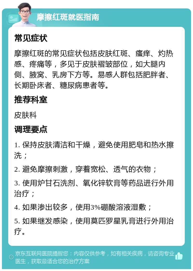 摩擦红斑就医指南 常见症状 摩擦红斑的常见症状包括皮肤红斑、瘙痒、灼热感、疼痛等，多见于皮肤褶皱部位，如大腿内侧、腋窝、乳房下方等。易感人群包括肥胖者、长期卧床者、糖尿病患者等。 推荐科室 皮肤科 调理要点 1. 保持皮肤清洁和干燥，避免使用肥皂和热水擦洗； 2. 避免摩擦刺激，穿着宽松、透气的衣物； 3. 使用炉甘石洗剂、氧化锌软膏等药品进行外用治疗； 4. 如果渗出较多，使用3%硼酸溶液湿敷； 5. 如果继发感染，使用莫匹罗星乳膏进行外用治疗。