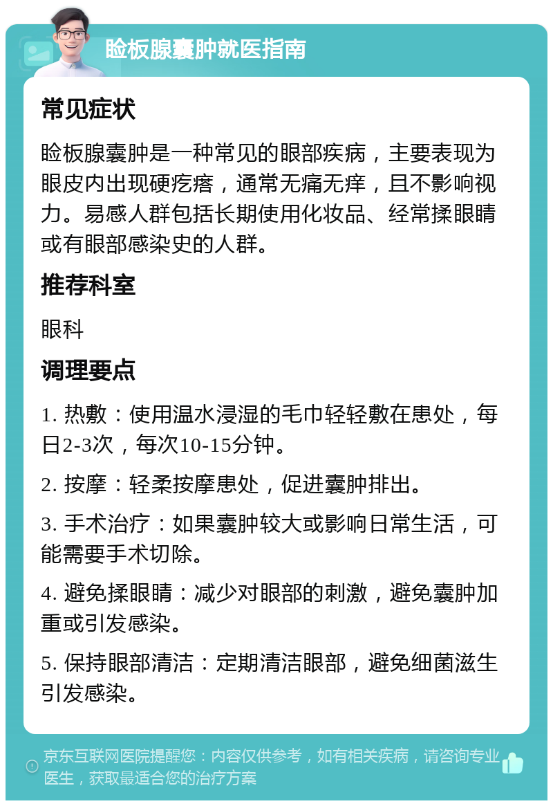 睑板腺囊肿就医指南 常见症状 睑板腺囊肿是一种常见的眼部疾病，主要表现为眼皮内出现硬疙瘩，通常无痛无痒，且不影响视力。易感人群包括长期使用化妆品、经常揉眼睛或有眼部感染史的人群。 推荐科室 眼科 调理要点 1. 热敷：使用温水浸湿的毛巾轻轻敷在患处，每日2-3次，每次10-15分钟。 2. 按摩：轻柔按摩患处，促进囊肿排出。 3. 手术治疗：如果囊肿较大或影响日常生活，可能需要手术切除。 4. 避免揉眼睛：减少对眼部的刺激，避免囊肿加重或引发感染。 5. 保持眼部清洁：定期清洁眼部，避免细菌滋生引发感染。