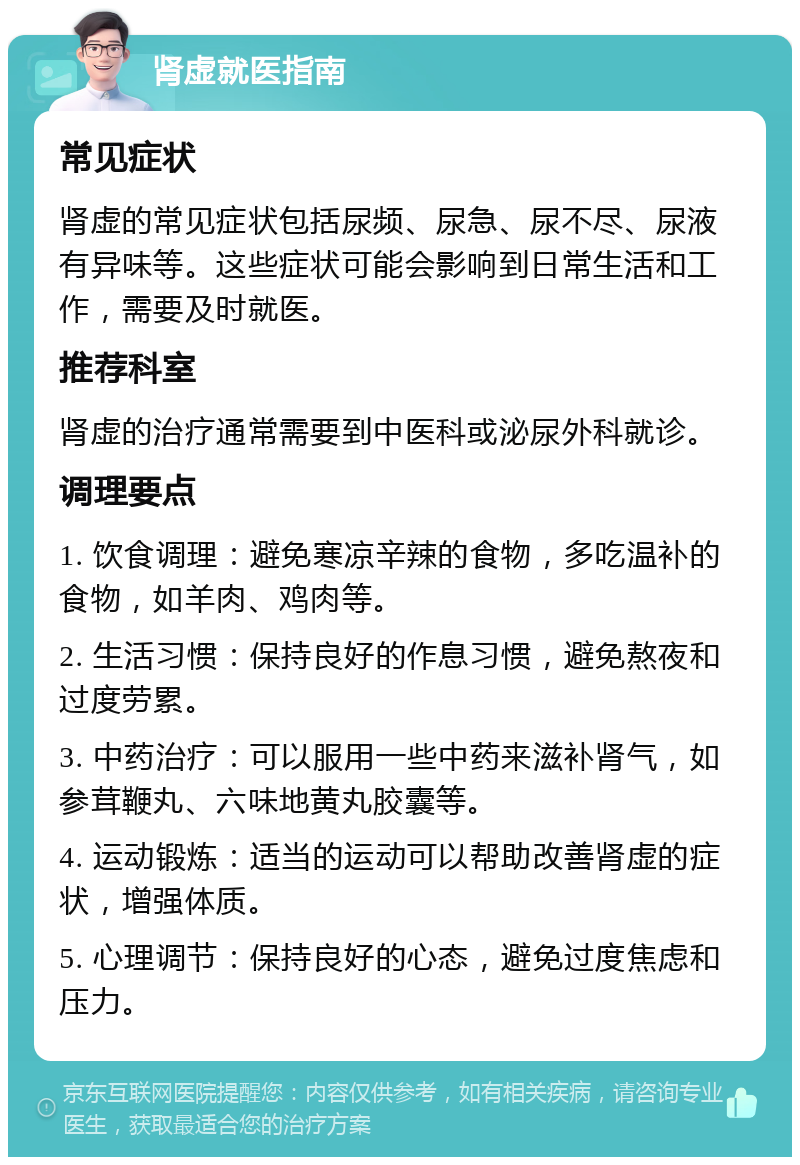 肾虚就医指南 常见症状 肾虚的常见症状包括尿频、尿急、尿不尽、尿液有异味等。这些症状可能会影响到日常生活和工作，需要及时就医。 推荐科室 肾虚的治疗通常需要到中医科或泌尿外科就诊。 调理要点 1. 饮食调理：避免寒凉辛辣的食物，多吃温补的食物，如羊肉、鸡肉等。 2. 生活习惯：保持良好的作息习惯，避免熬夜和过度劳累。 3. 中药治疗：可以服用一些中药来滋补肾气，如参茸鞭丸、六味地黄丸胶囊等。 4. 运动锻炼：适当的运动可以帮助改善肾虚的症状，增强体质。 5. 心理调节：保持良好的心态，避免过度焦虑和压力。