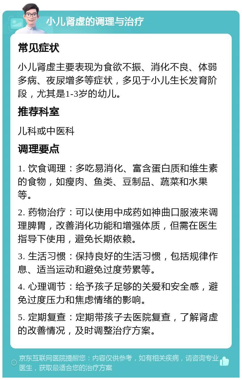 小儿肾虚的调理与治疗 常见症状 小儿肾虚主要表现为食欲不振、消化不良、体弱多病、夜尿增多等症状，多见于小儿生长发育阶段，尤其是1-3岁的幼儿。 推荐科室 儿科或中医科 调理要点 1. 饮食调理：多吃易消化、富含蛋白质和维生素的食物，如瘦肉、鱼类、豆制品、蔬菜和水果等。 2. 药物治疗：可以使用中成药如神曲口服液来调理脾胃，改善消化功能和增强体质，但需在医生指导下使用，避免长期依赖。 3. 生活习惯：保持良好的生活习惯，包括规律作息、适当运动和避免过度劳累等。 4. 心理调节：给予孩子足够的关爱和安全感，避免过度压力和焦虑情绪的影响。 5. 定期复查：定期带孩子去医院复查，了解肾虚的改善情况，及时调整治疗方案。