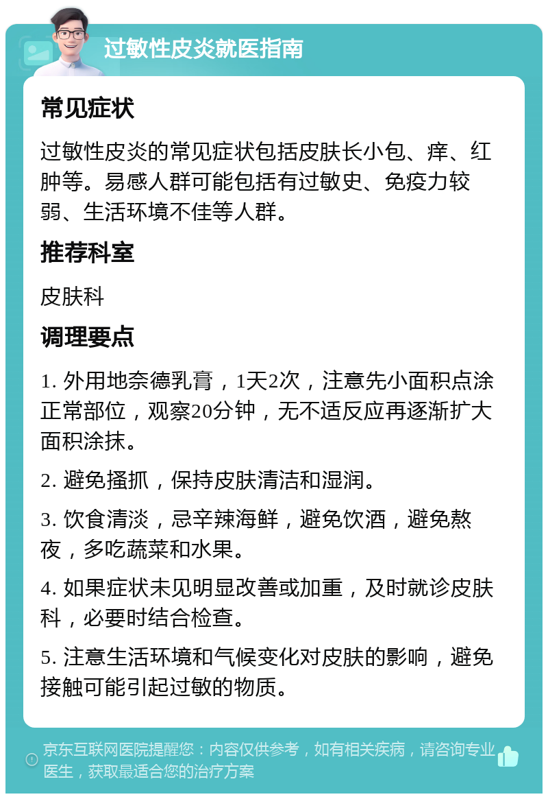 过敏性皮炎就医指南 常见症状 过敏性皮炎的常见症状包括皮肤长小包、痒、红肿等。易感人群可能包括有过敏史、免疫力较弱、生活环境不佳等人群。 推荐科室 皮肤科 调理要点 1. 外用地奈德乳膏，1天2次，注意先小面积点涂正常部位，观察20分钟，无不适反应再逐渐扩大面积涂抹。 2. 避免搔抓，保持皮肤清洁和湿润。 3. 饮食清淡，忌辛辣海鲜，避免饮酒，避免熬夜，多吃蔬菜和水果。 4. 如果症状未见明显改善或加重，及时就诊皮肤科，必要时结合检查。 5. 注意生活环境和气候变化对皮肤的影响，避免接触可能引起过敏的物质。