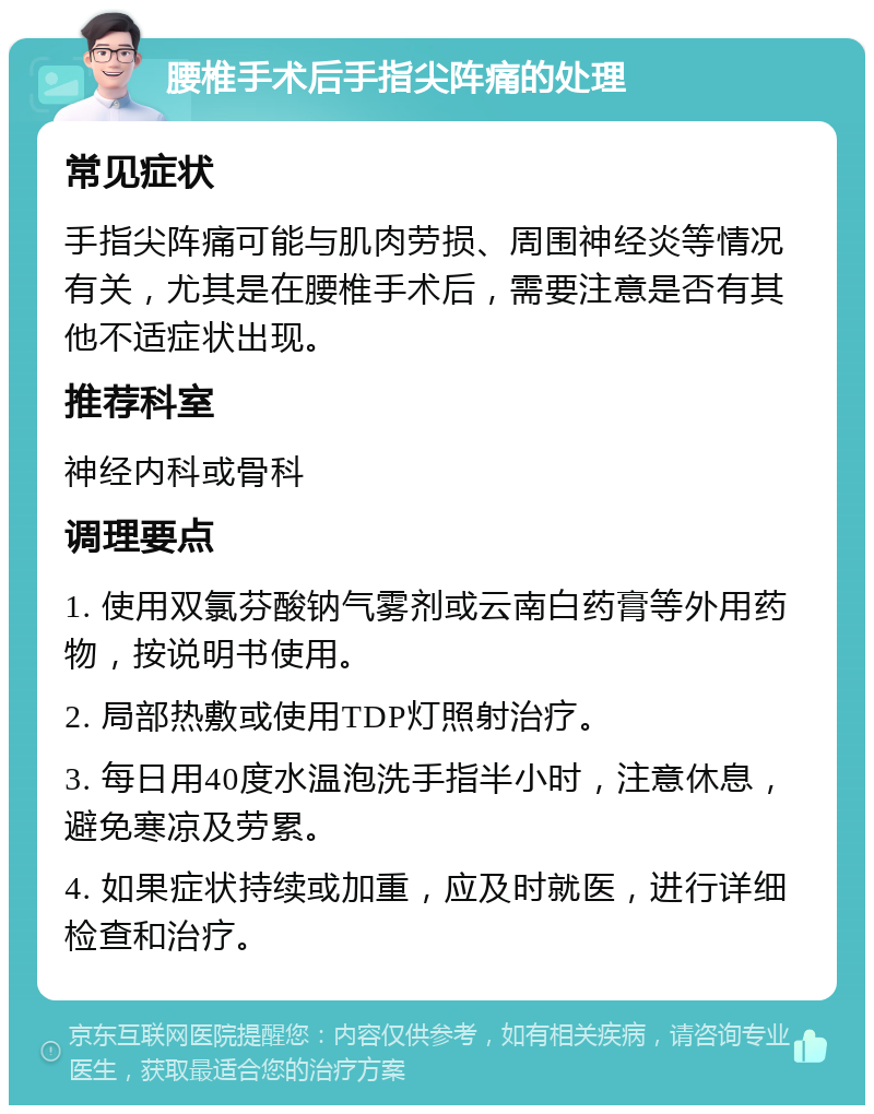 腰椎手术后手指尖阵痛的处理 常见症状 手指尖阵痛可能与肌肉劳损、周围神经炎等情况有关，尤其是在腰椎手术后，需要注意是否有其他不适症状出现。 推荐科室 神经内科或骨科 调理要点 1. 使用双氯芬酸钠气雾剂或云南白药膏等外用药物，按说明书使用。 2. 局部热敷或使用TDP灯照射治疗。 3. 每日用40度水温泡洗手指半小时，注意休息，避免寒凉及劳累。 4. 如果症状持续或加重，应及时就医，进行详细检查和治疗。