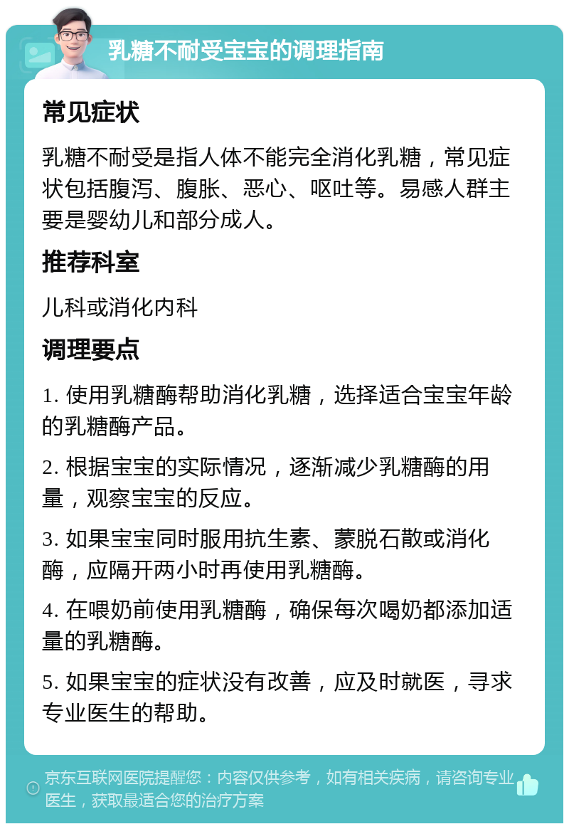 乳糖不耐受宝宝的调理指南 常见症状 乳糖不耐受是指人体不能完全消化乳糖，常见症状包括腹泻、腹胀、恶心、呕吐等。易感人群主要是婴幼儿和部分成人。 推荐科室 儿科或消化内科 调理要点 1. 使用乳糖酶帮助消化乳糖，选择适合宝宝年龄的乳糖酶产品。 2. 根据宝宝的实际情况，逐渐减少乳糖酶的用量，观察宝宝的反应。 3. 如果宝宝同时服用抗生素、蒙脱石散或消化酶，应隔开两小时再使用乳糖酶。 4. 在喂奶前使用乳糖酶，确保每次喝奶都添加适量的乳糖酶。 5. 如果宝宝的症状没有改善，应及时就医，寻求专业医生的帮助。