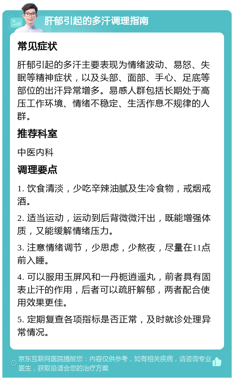 肝郁引起的多汗调理指南 常见症状 肝郁引起的多汗主要表现为情绪波动、易怒、失眠等精神症状，以及头部、面部、手心、足底等部位的出汗异常增多。易感人群包括长期处于高压工作环境、情绪不稳定、生活作息不规律的人群。 推荐科室 中医内科 调理要点 1. 饮食清淡，少吃辛辣油腻及生冷食物，戒烟戒酒。 2. 适当运动，运动到后背微微汗出，既能增强体质，又能缓解情绪压力。 3. 注意情绪调节，少思虑，少熬夜，尽量在11点前入睡。 4. 可以服用玉屏风和一丹栀逍遥丸，前者具有固表止汗的作用，后者可以疏肝解郁，两者配合使用效果更佳。 5. 定期复查各项指标是否正常，及时就诊处理异常情况。