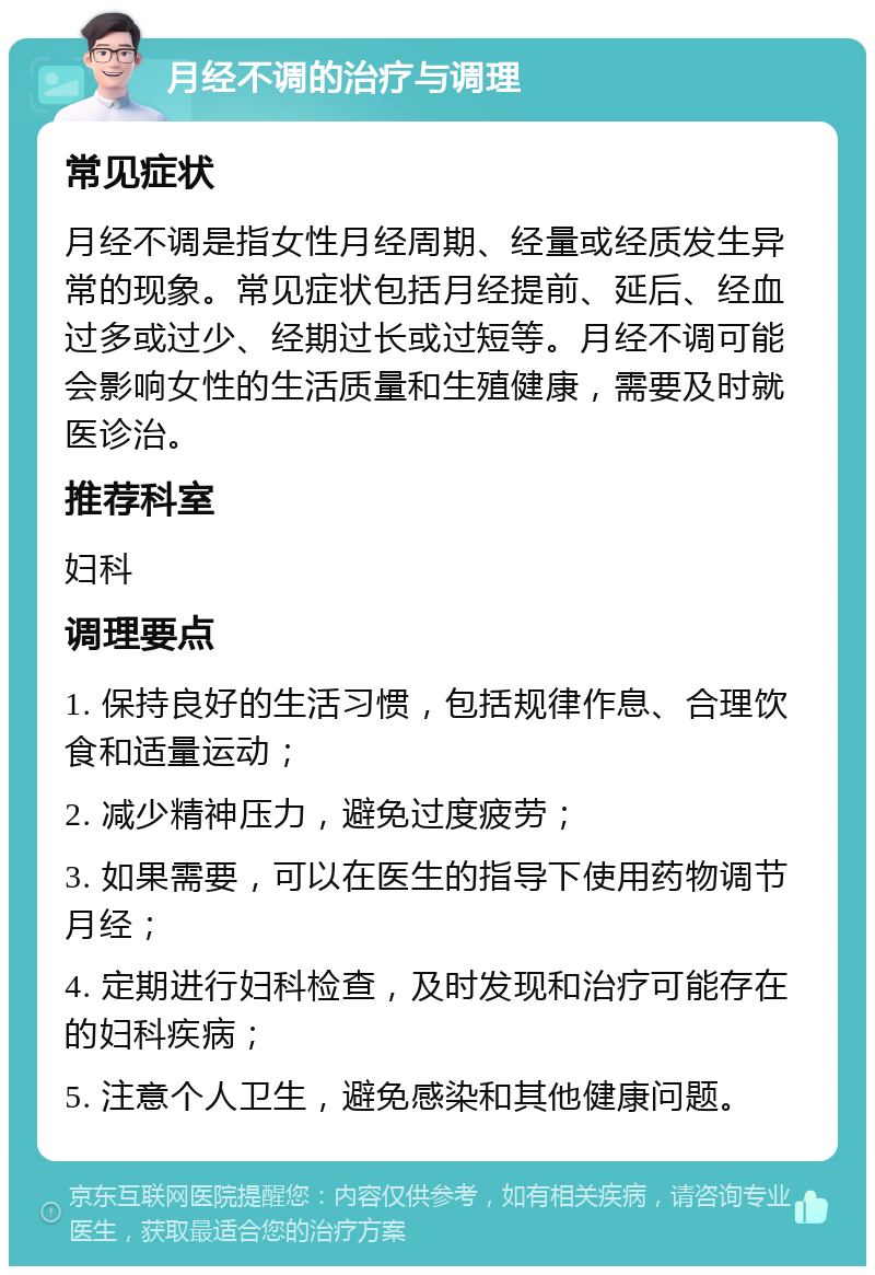 月经不调的治疗与调理 常见症状 月经不调是指女性月经周期、经量或经质发生异常的现象。常见症状包括月经提前、延后、经血过多或过少、经期过长或过短等。月经不调可能会影响女性的生活质量和生殖健康，需要及时就医诊治。 推荐科室 妇科 调理要点 1. 保持良好的生活习惯，包括规律作息、合理饮食和适量运动； 2. 减少精神压力，避免过度疲劳； 3. 如果需要，可以在医生的指导下使用药物调节月经； 4. 定期进行妇科检查，及时发现和治疗可能存在的妇科疾病； 5. 注意个人卫生，避免感染和其他健康问题。