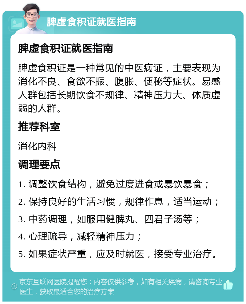 脾虚食积证就医指南 脾虚食积证就医指南 脾虚食积证是一种常见的中医病证，主要表现为消化不良、食欲不振、腹胀、便秘等症状。易感人群包括长期饮食不规律、精神压力大、体质虚弱的人群。 推荐科室 消化内科 调理要点 1. 调整饮食结构，避免过度进食或暴饮暴食； 2. 保持良好的生活习惯，规律作息，适当运动； 3. 中药调理，如服用健脾丸、四君子汤等； 4. 心理疏导，减轻精神压力； 5. 如果症状严重，应及时就医，接受专业治疗。