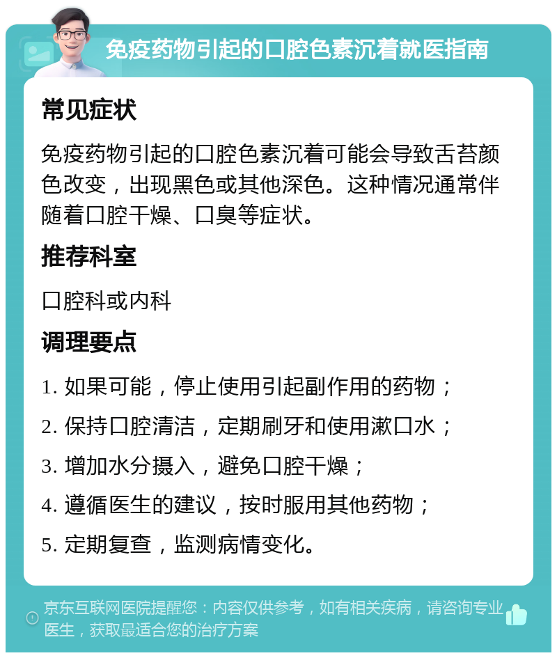 免疫药物引起的口腔色素沉着就医指南 常见症状 免疫药物引起的口腔色素沉着可能会导致舌苔颜色改变，出现黑色或其他深色。这种情况通常伴随着口腔干燥、口臭等症状。 推荐科室 口腔科或内科 调理要点 1. 如果可能，停止使用引起副作用的药物； 2. 保持口腔清洁，定期刷牙和使用漱口水； 3. 增加水分摄入，避免口腔干燥； 4. 遵循医生的建议，按时服用其他药物； 5. 定期复查，监测病情变化。