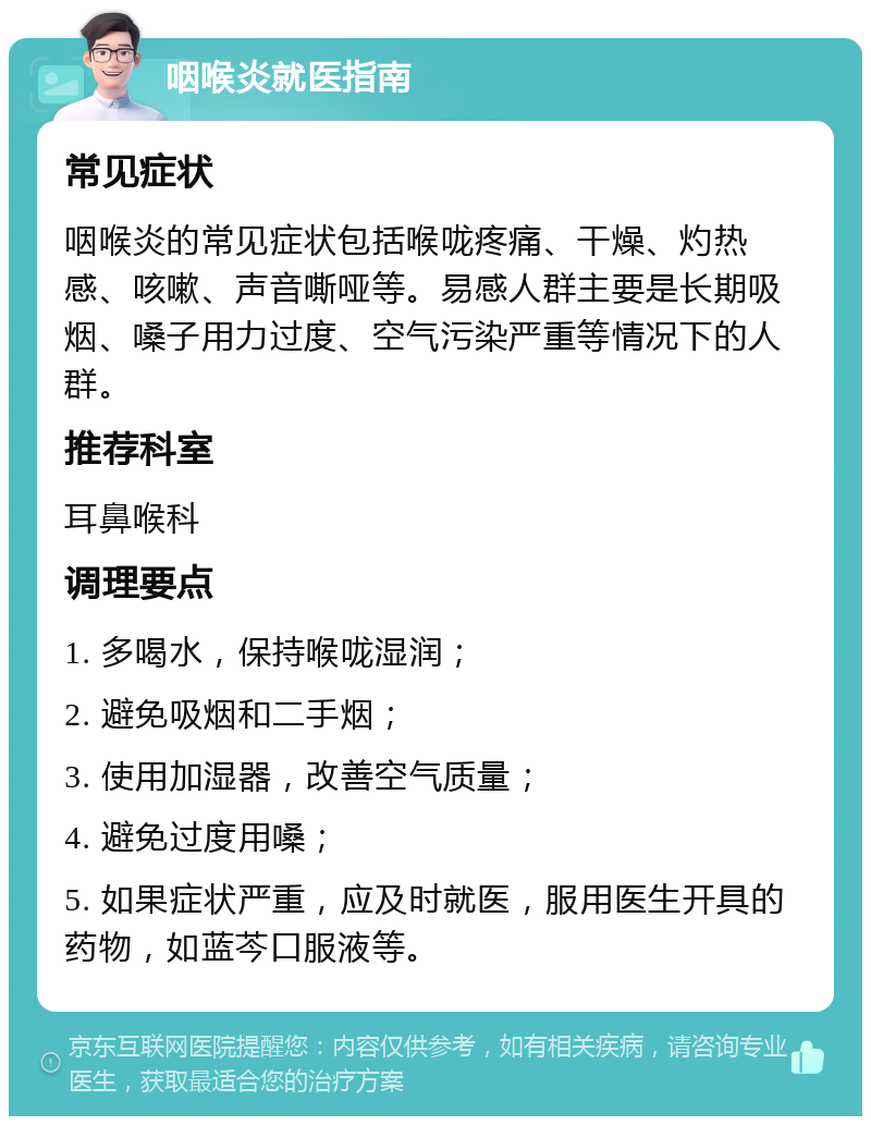 咽喉炎就医指南 常见症状 咽喉炎的常见症状包括喉咙疼痛、干燥、灼热感、咳嗽、声音嘶哑等。易感人群主要是长期吸烟、嗓子用力过度、空气污染严重等情况下的人群。 推荐科室 耳鼻喉科 调理要点 1. 多喝水，保持喉咙湿润； 2. 避免吸烟和二手烟； 3. 使用加湿器，改善空气质量； 4. 避免过度用嗓； 5. 如果症状严重，应及时就医，服用医生开具的药物，如蓝芩口服液等。