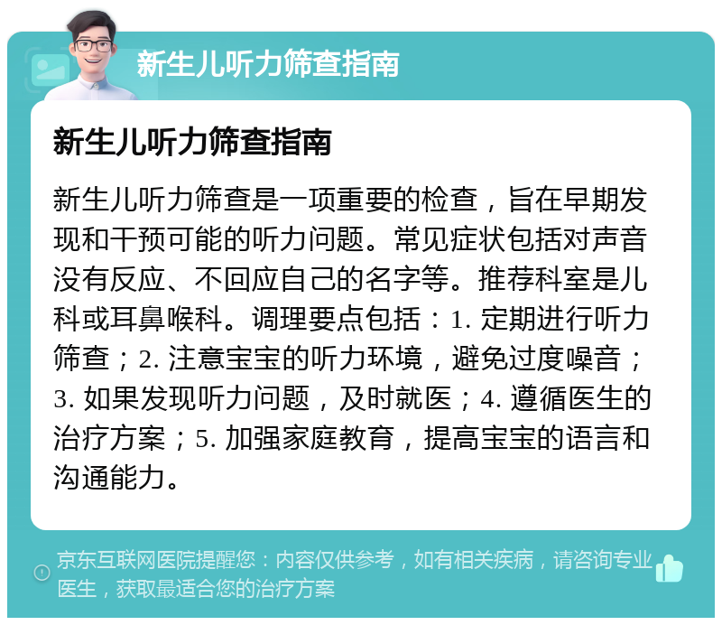 新生儿听力筛查指南 新生儿听力筛查指南 新生儿听力筛查是一项重要的检查，旨在早期发现和干预可能的听力问题。常见症状包括对声音没有反应、不回应自己的名字等。推荐科室是儿科或耳鼻喉科。调理要点包括：1. 定期进行听力筛查；2. 注意宝宝的听力环境，避免过度噪音；3. 如果发现听力问题，及时就医；4. 遵循医生的治疗方案；5. 加强家庭教育，提高宝宝的语言和沟通能力。