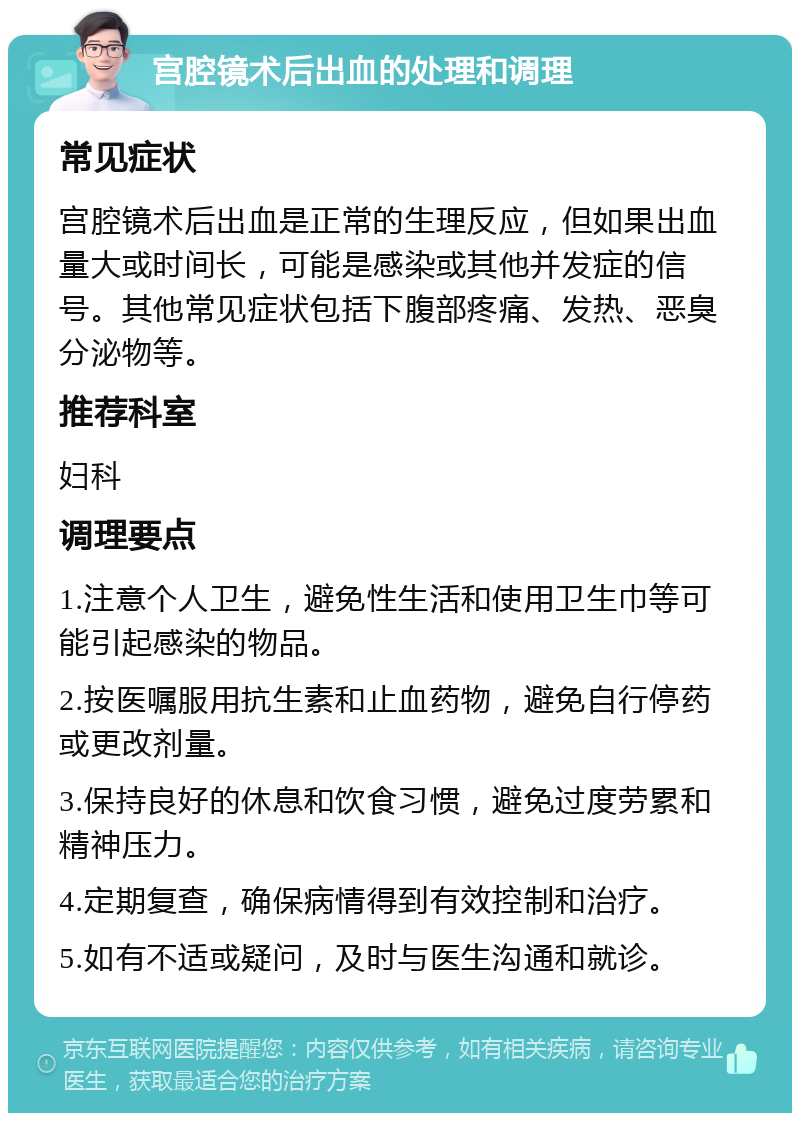 宫腔镜术后出血的处理和调理 常见症状 宫腔镜术后出血是正常的生理反应，但如果出血量大或时间长，可能是感染或其他并发症的信号。其他常见症状包括下腹部疼痛、发热、恶臭分泌物等。 推荐科室 妇科 调理要点 1.注意个人卫生，避免性生活和使用卫生巾等可能引起感染的物品。 2.按医嘱服用抗生素和止血药物，避免自行停药或更改剂量。 3.保持良好的休息和饮食习惯，避免过度劳累和精神压力。 4.定期复查，确保病情得到有效控制和治疗。 5.如有不适或疑问，及时与医生沟通和就诊。