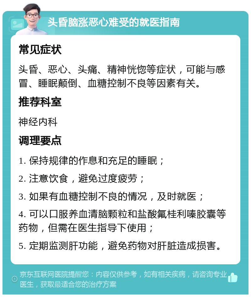 头昏脑涨恶心难受的就医指南 常见症状 头昏、恶心、头痛、精神恍惚等症状，可能与感冒、睡眠颠倒、血糖控制不良等因素有关。 推荐科室 神经内科 调理要点 1. 保持规律的作息和充足的睡眠； 2. 注意饮食，避免过度疲劳； 3. 如果有血糖控制不良的情况，及时就医； 4. 可以口服养血清脑颗粒和盐酸氟桂利嗪胶囊等药物，但需在医生指导下使用； 5. 定期监测肝功能，避免药物对肝脏造成损害。