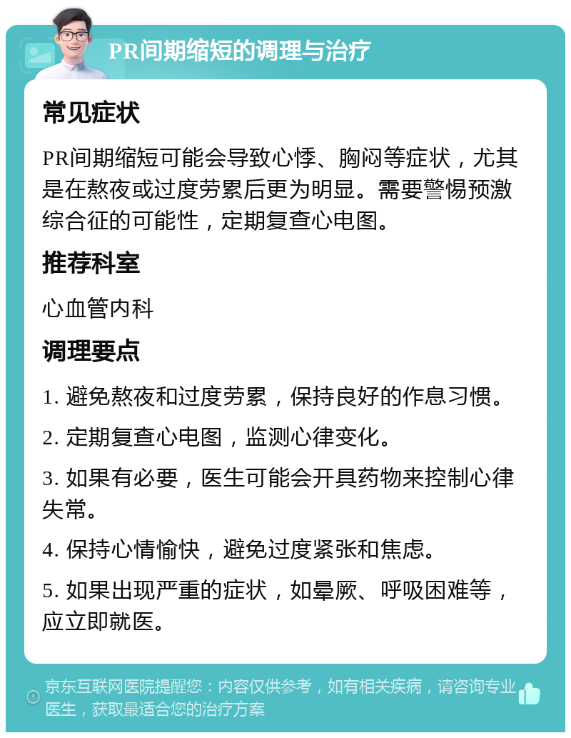 PR间期缩短的调理与治疗 常见症状 PR间期缩短可能会导致心悸、胸闷等症状，尤其是在熬夜或过度劳累后更为明显。需要警惕预激综合征的可能性，定期复查心电图。 推荐科室 心血管内科 调理要点 1. 避免熬夜和过度劳累，保持良好的作息习惯。 2. 定期复查心电图，监测心律变化。 3. 如果有必要，医生可能会开具药物来控制心律失常。 4. 保持心情愉快，避免过度紧张和焦虑。 5. 如果出现严重的症状，如晕厥、呼吸困难等，应立即就医。