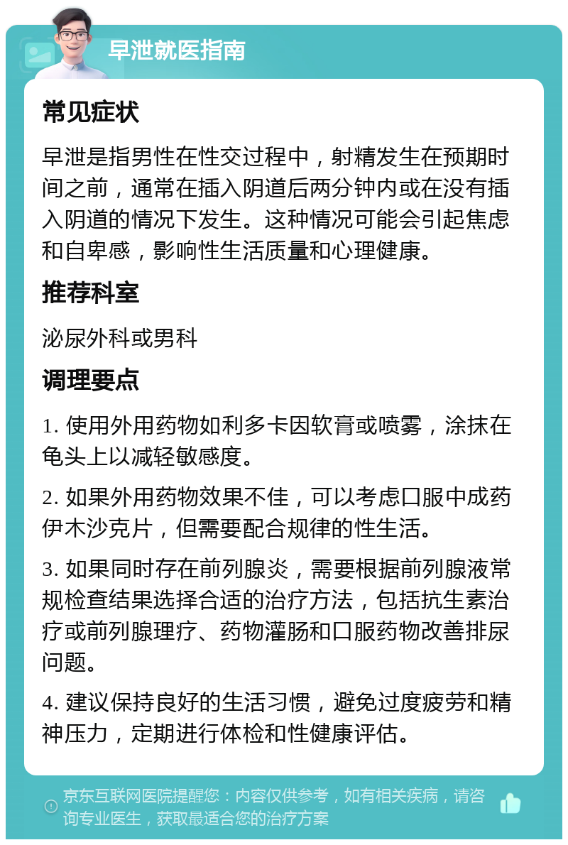 早泄就医指南 常见症状 早泄是指男性在性交过程中，射精发生在预期时间之前，通常在插入阴道后两分钟内或在没有插入阴道的情况下发生。这种情况可能会引起焦虑和自卑感，影响性生活质量和心理健康。 推荐科室 泌尿外科或男科 调理要点 1. 使用外用药物如利多卡因软膏或喷雾，涂抹在龟头上以减轻敏感度。 2. 如果外用药物效果不佳，可以考虑口服中成药伊木沙克片，但需要配合规律的性生活。 3. 如果同时存在前列腺炎，需要根据前列腺液常规检查结果选择合适的治疗方法，包括抗生素治疗或前列腺理疗、药物灌肠和口服药物改善排尿问题。 4. 建议保持良好的生活习惯，避免过度疲劳和精神压力，定期进行体检和性健康评估。