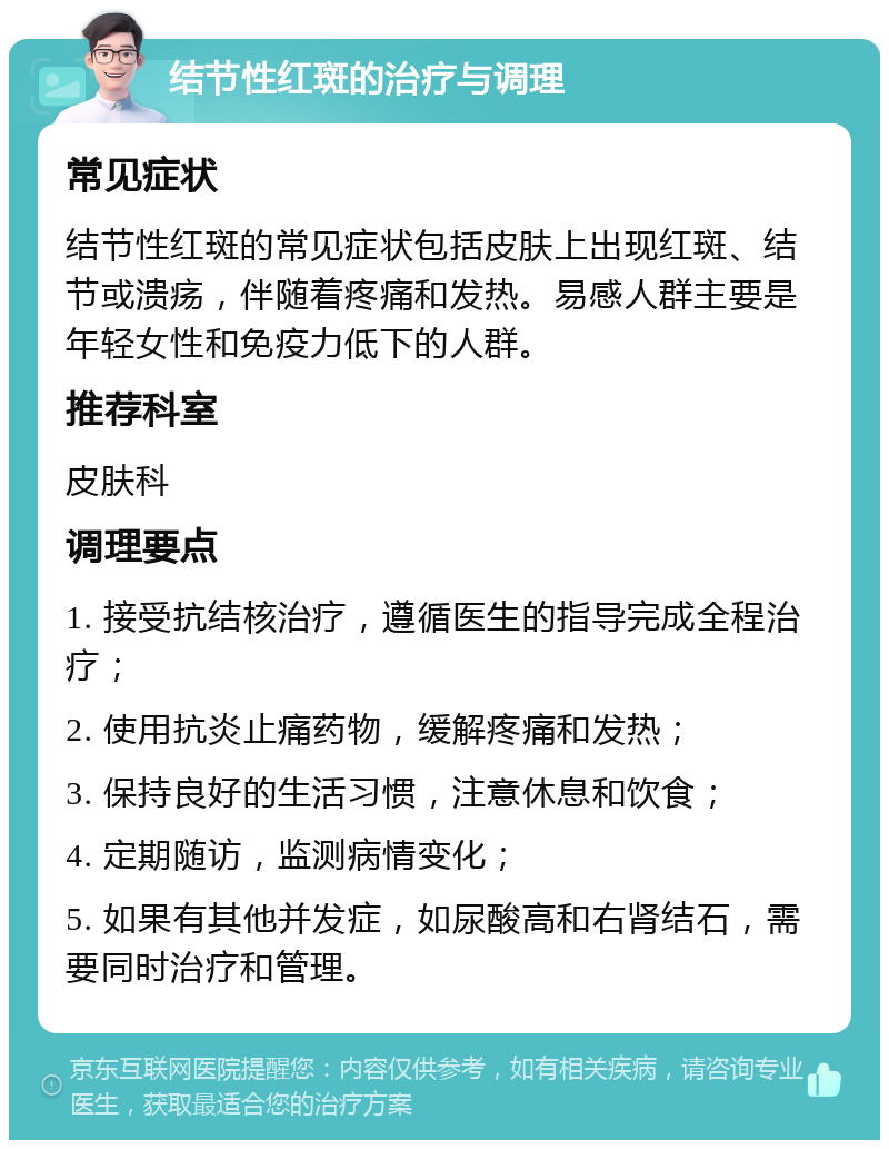 结节性红斑的治疗与调理 常见症状 结节性红斑的常见症状包括皮肤上出现红斑、结节或溃疡，伴随着疼痛和发热。易感人群主要是年轻女性和免疫力低下的人群。 推荐科室 皮肤科 调理要点 1. 接受抗结核治疗，遵循医生的指导完成全程治疗； 2. 使用抗炎止痛药物，缓解疼痛和发热； 3. 保持良好的生活习惯，注意休息和饮食； 4. 定期随访，监测病情变化； 5. 如果有其他并发症，如尿酸高和右肾结石，需要同时治疗和管理。