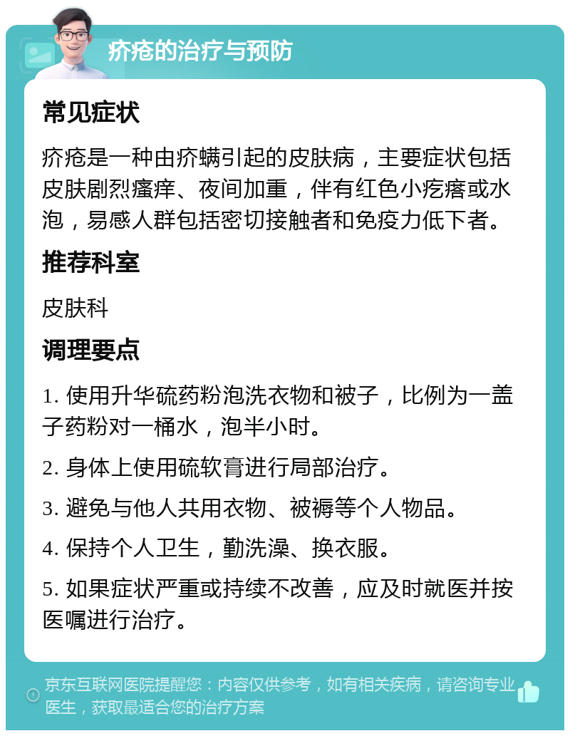 疥疮的治疗与预防 常见症状 疥疮是一种由疥螨引起的皮肤病，主要症状包括皮肤剧烈瘙痒、夜间加重，伴有红色小疙瘩或水泡，易感人群包括密切接触者和免疫力低下者。 推荐科室 皮肤科 调理要点 1. 使用升华硫药粉泡洗衣物和被子，比例为一盖子药粉对一桶水，泡半小时。 2. 身体上使用硫软膏进行局部治疗。 3. 避免与他人共用衣物、被褥等个人物品。 4. 保持个人卫生，勤洗澡、换衣服。 5. 如果症状严重或持续不改善，应及时就医并按医嘱进行治疗。