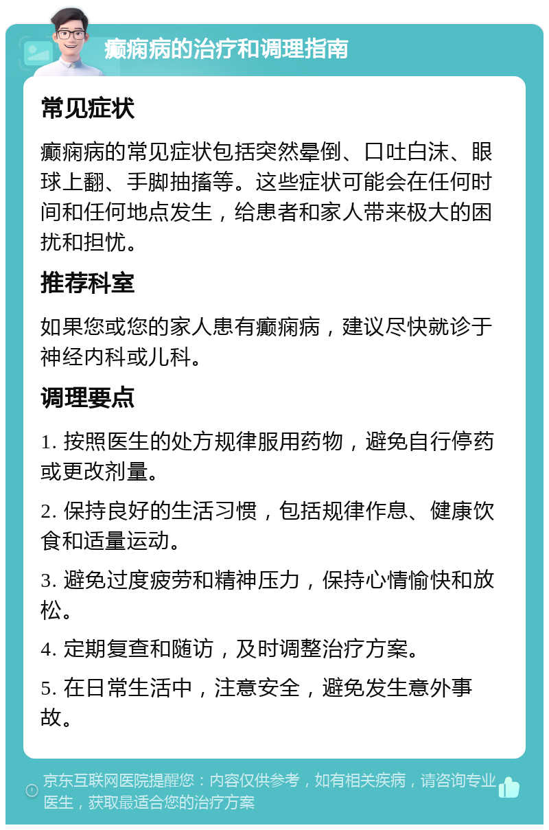 癫痫病的治疗和调理指南 常见症状 癫痫病的常见症状包括突然晕倒、口吐白沫、眼球上翻、手脚抽搐等。这些症状可能会在任何时间和任何地点发生，给患者和家人带来极大的困扰和担忧。 推荐科室 如果您或您的家人患有癫痫病，建议尽快就诊于神经内科或儿科。 调理要点 1. 按照医生的处方规律服用药物，避免自行停药或更改剂量。 2. 保持良好的生活习惯，包括规律作息、健康饮食和适量运动。 3. 避免过度疲劳和精神压力，保持心情愉快和放松。 4. 定期复查和随访，及时调整治疗方案。 5. 在日常生活中，注意安全，避免发生意外事故。