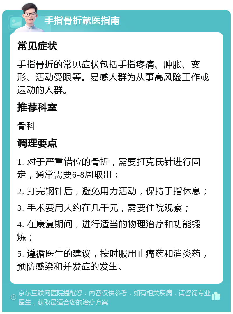 手指骨折就医指南 常见症状 手指骨折的常见症状包括手指疼痛、肿胀、变形、活动受限等。易感人群为从事高风险工作或运动的人群。 推荐科室 骨科 调理要点 1. 对于严重错位的骨折，需要打克氏针进行固定，通常需要6-8周取出； 2. 打完钢针后，避免用力活动，保持手指休息； 3. 手术费用大约在几千元，需要住院观察； 4. 在康复期间，进行适当的物理治疗和功能锻炼； 5. 遵循医生的建议，按时服用止痛药和消炎药，预防感染和并发症的发生。