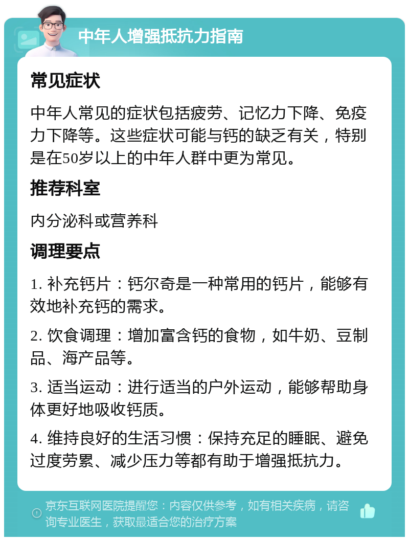 中年人增强抵抗力指南 常见症状 中年人常见的症状包括疲劳、记忆力下降、免疫力下降等。这些症状可能与钙的缺乏有关，特别是在50岁以上的中年人群中更为常见。 推荐科室 内分泌科或营养科 调理要点 1. 补充钙片：钙尔奇是一种常用的钙片，能够有效地补充钙的需求。 2. 饮食调理：增加富含钙的食物，如牛奶、豆制品、海产品等。 3. 适当运动：进行适当的户外运动，能够帮助身体更好地吸收钙质。 4. 维持良好的生活习惯：保持充足的睡眠、避免过度劳累、减少压力等都有助于增强抵抗力。