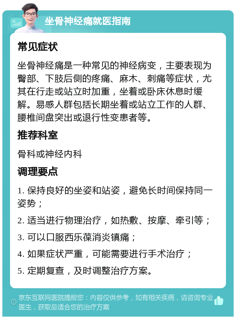 坐骨神经痛就医指南 常见症状 坐骨神经痛是一种常见的神经病变，主要表现为臀部、下肢后侧的疼痛、麻木、刺痛等症状，尤其在行走或站立时加重，坐着或卧床休息时缓解。易感人群包括长期坐着或站立工作的人群、腰椎间盘突出或退行性变患者等。 推荐科室 骨科或神经内科 调理要点 1. 保持良好的坐姿和站姿，避免长时间保持同一姿势； 2. 适当进行物理治疗，如热敷、按摩、牵引等； 3. 可以口服西乐葆消炎镇痛； 4. 如果症状严重，可能需要进行手术治疗； 5. 定期复查，及时调整治疗方案。