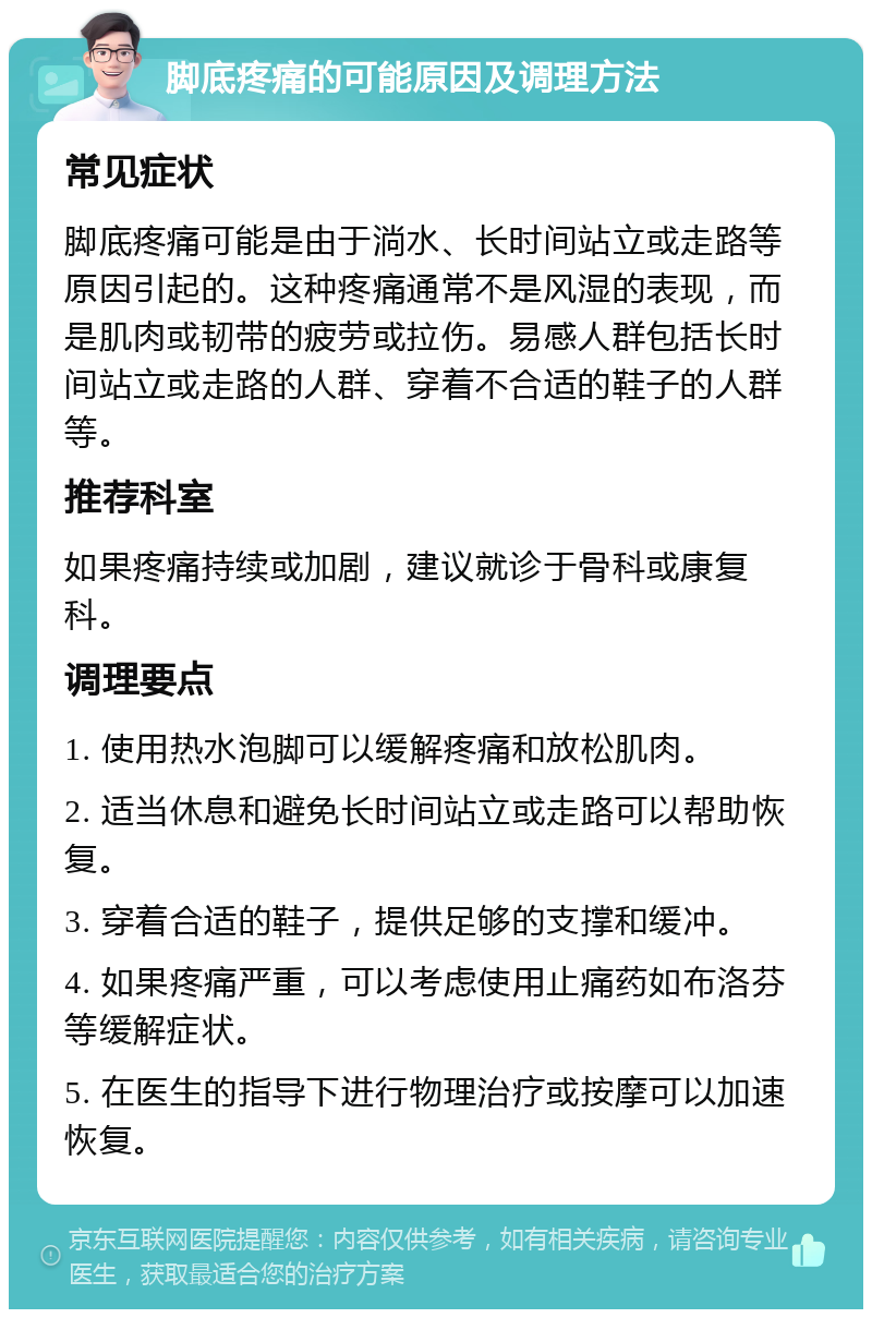 脚底疼痛的可能原因及调理方法 常见症状 脚底疼痛可能是由于淌水、长时间站立或走路等原因引起的。这种疼痛通常不是风湿的表现，而是肌肉或韧带的疲劳或拉伤。易感人群包括长时间站立或走路的人群、穿着不合适的鞋子的人群等。 推荐科室 如果疼痛持续或加剧，建议就诊于骨科或康复科。 调理要点 1. 使用热水泡脚可以缓解疼痛和放松肌肉。 2. 适当休息和避免长时间站立或走路可以帮助恢复。 3. 穿着合适的鞋子，提供足够的支撑和缓冲。 4. 如果疼痛严重，可以考虑使用止痛药如布洛芬等缓解症状。 5. 在医生的指导下进行物理治疗或按摩可以加速恢复。