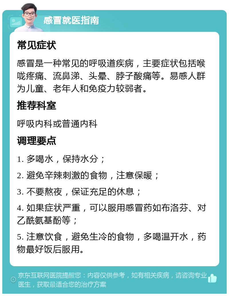 感冒就医指南 常见症状 感冒是一种常见的呼吸道疾病，主要症状包括喉咙疼痛、流鼻涕、头晕、脖子酸痛等。易感人群为儿童、老年人和免疫力较弱者。 推荐科室 呼吸内科或普通内科 调理要点 1. 多喝水，保持水分； 2. 避免辛辣刺激的食物，注意保暖； 3. 不要熬夜，保证充足的休息； 4. 如果症状严重，可以服用感冒药如布洛芬、对乙酰氨基酚等； 5. 注意饮食，避免生冷的食物，多喝温开水，药物最好饭后服用。