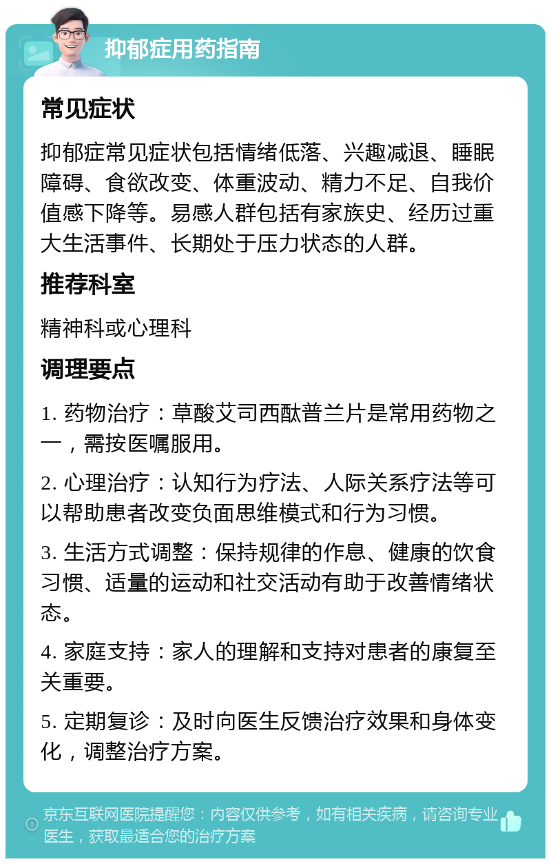 抑郁症用药指南 常见症状 抑郁症常见症状包括情绪低落、兴趣减退、睡眠障碍、食欲改变、体重波动、精力不足、自我价值感下降等。易感人群包括有家族史、经历过重大生活事件、长期处于压力状态的人群。 推荐科室 精神科或心理科 调理要点 1. 药物治疗：草酸艾司西酞普兰片是常用药物之一，需按医嘱服用。 2. 心理治疗：认知行为疗法、人际关系疗法等可以帮助患者改变负面思维模式和行为习惯。 3. 生活方式调整：保持规律的作息、健康的饮食习惯、适量的运动和社交活动有助于改善情绪状态。 4. 家庭支持：家人的理解和支持对患者的康复至关重要。 5. 定期复诊：及时向医生反馈治疗效果和身体变化，调整治疗方案。