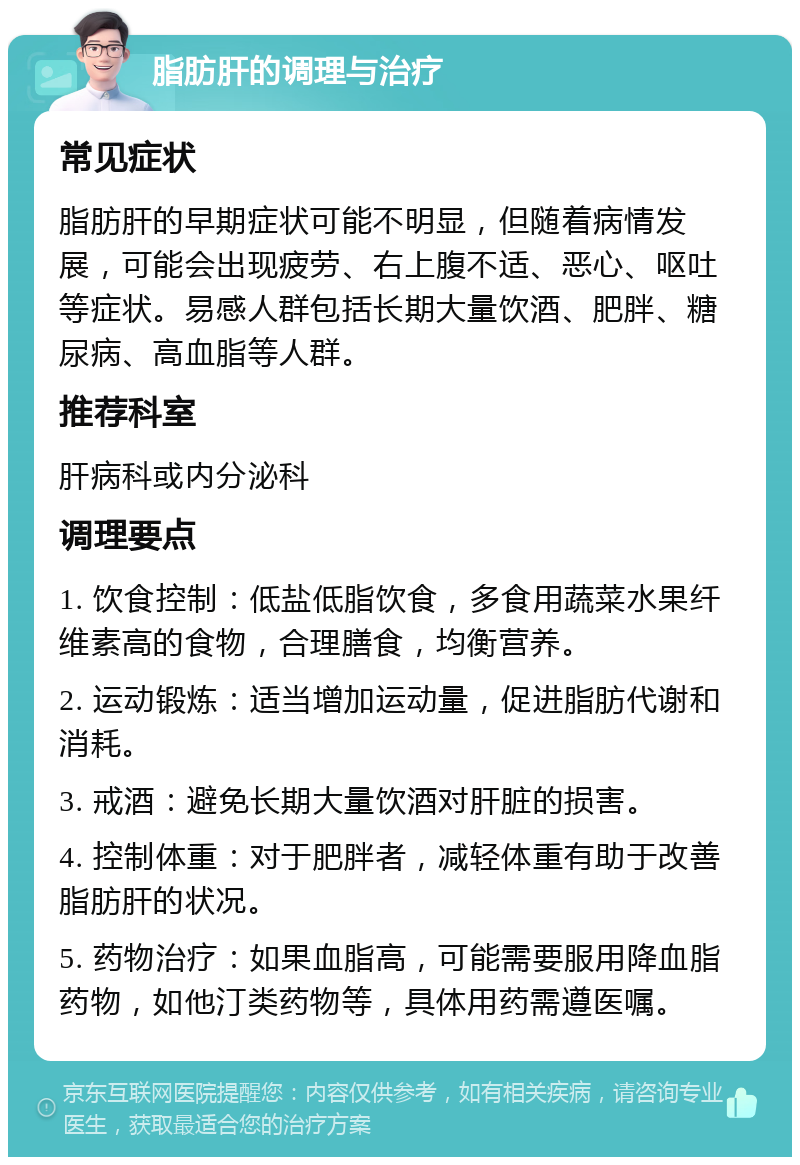 脂肪肝的调理与治疗 常见症状 脂肪肝的早期症状可能不明显，但随着病情发展，可能会出现疲劳、右上腹不适、恶心、呕吐等症状。易感人群包括长期大量饮酒、肥胖、糖尿病、高血脂等人群。 推荐科室 肝病科或内分泌科 调理要点 1. 饮食控制：低盐低脂饮食，多食用蔬菜水果纤维素高的食物，合理膳食，均衡营养。 2. 运动锻炼：适当增加运动量，促进脂肪代谢和消耗。 3. 戒酒：避免长期大量饮酒对肝脏的损害。 4. 控制体重：对于肥胖者，减轻体重有助于改善脂肪肝的状况。 5. 药物治疗：如果血脂高，可能需要服用降血脂药物，如他汀类药物等，具体用药需遵医嘱。