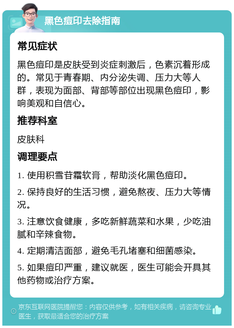 黑色痘印去除指南 常见症状 黑色痘印是皮肤受到炎症刺激后，色素沉着形成的。常见于青春期、内分泌失调、压力大等人群，表现为面部、背部等部位出现黑色痘印，影响美观和自信心。 推荐科室 皮肤科 调理要点 1. 使用积雪苷霜软膏，帮助淡化黑色痘印。 2. 保持良好的生活习惯，避免熬夜、压力大等情况。 3. 注意饮食健康，多吃新鲜蔬菜和水果，少吃油腻和辛辣食物。 4. 定期清洁面部，避免毛孔堵塞和细菌感染。 5. 如果痘印严重，建议就医，医生可能会开具其他药物或治疗方案。