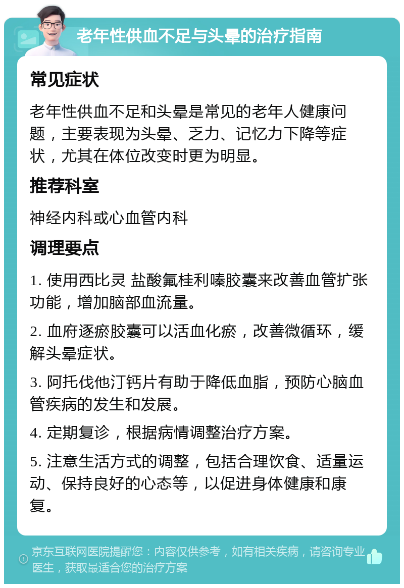 老年性供血不足与头晕的治疗指南 常见症状 老年性供血不足和头晕是常见的老年人健康问题，主要表现为头晕、乏力、记忆力下降等症状，尤其在体位改变时更为明显。 推荐科室 神经内科或心血管内科 调理要点 1. 使用西比灵 盐酸氟桂利嗪胶囊来改善血管扩张功能，增加脑部血流量。 2. 血府逐瘀胶囊可以活血化瘀，改善微循环，缓解头晕症状。 3. 阿托伐他汀钙片有助于降低血脂，预防心脑血管疾病的发生和发展。 4. 定期复诊，根据病情调整治疗方案。 5. 注意生活方式的调整，包括合理饮食、适量运动、保持良好的心态等，以促进身体健康和康复。