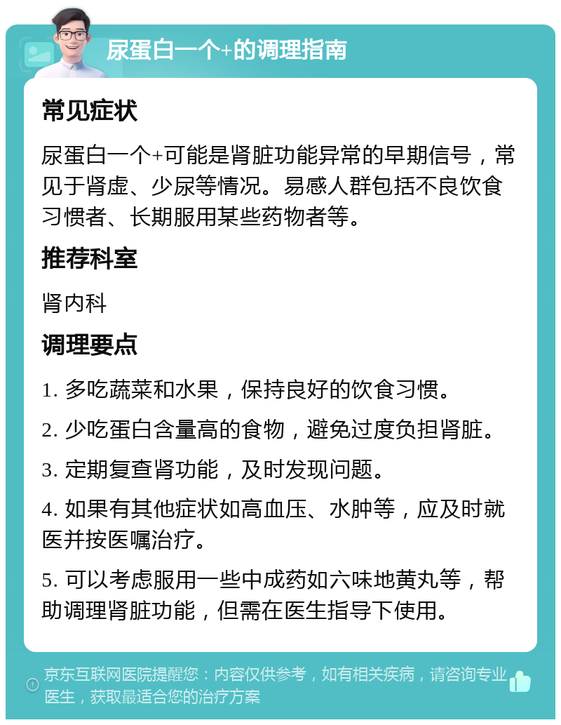 尿蛋白一个+的调理指南 常见症状 尿蛋白一个+可能是肾脏功能异常的早期信号，常见于肾虚、少尿等情况。易感人群包括不良饮食习惯者、长期服用某些药物者等。 推荐科室 肾内科 调理要点 1. 多吃蔬菜和水果，保持良好的饮食习惯。 2. 少吃蛋白含量高的食物，避免过度负担肾脏。 3. 定期复查肾功能，及时发现问题。 4. 如果有其他症状如高血压、水肿等，应及时就医并按医嘱治疗。 5. 可以考虑服用一些中成药如六味地黄丸等，帮助调理肾脏功能，但需在医生指导下使用。