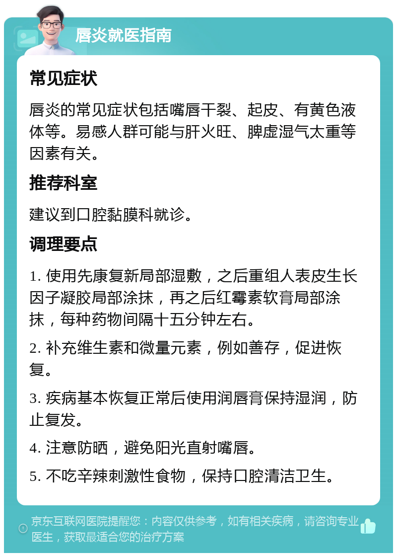 唇炎就医指南 常见症状 唇炎的常见症状包括嘴唇干裂、起皮、有黄色液体等。易感人群可能与肝火旺、脾虚湿气太重等因素有关。 推荐科室 建议到口腔黏膜科就诊。 调理要点 1. 使用先康复新局部湿敷，之后重组人表皮生长因子凝胶局部涂抹，再之后红霉素软膏局部涂抹，每种药物间隔十五分钟左右。 2. 补充维生素和微量元素，例如善存，促进恢复。 3. 疾病基本恢复正常后使用润唇膏保持湿润，防止复发。 4. 注意防晒，避免阳光直射嘴唇。 5. 不吃辛辣刺激性食物，保持口腔清洁卫生。