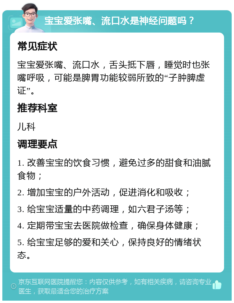 宝宝爱张嘴、流口水是神经问题吗？ 常见症状 宝宝爱张嘴、流口水，舌头抵下唇，睡觉时也张嘴呼吸，可能是脾胃功能较弱所致的“子肿脾虚证”。 推荐科室 儿科 调理要点 1. 改善宝宝的饮食习惯，避免过多的甜食和油腻食物； 2. 增加宝宝的户外活动，促进消化和吸收； 3. 给宝宝适量的中药调理，如六君子汤等； 4. 定期带宝宝去医院做检查，确保身体健康； 5. 给宝宝足够的爱和关心，保持良好的情绪状态。