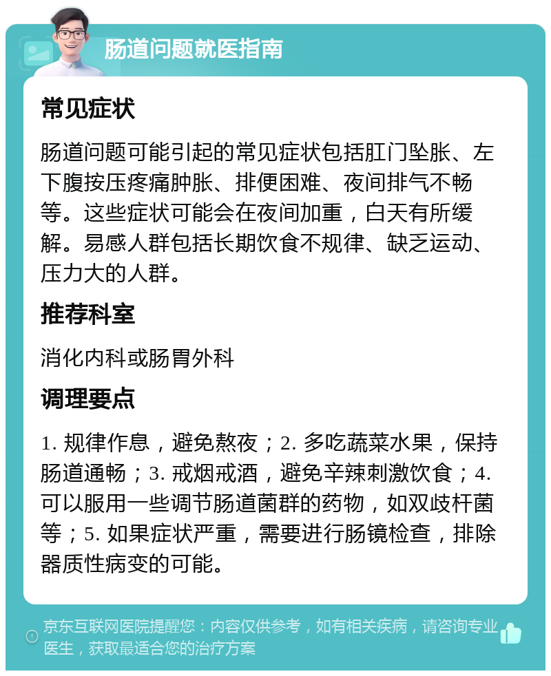 肠道问题就医指南 常见症状 肠道问题可能引起的常见症状包括肛门坠胀、左下腹按压疼痛肿胀、排便困难、夜间排气不畅等。这些症状可能会在夜间加重，白天有所缓解。易感人群包括长期饮食不规律、缺乏运动、压力大的人群。 推荐科室 消化内科或肠胃外科 调理要点 1. 规律作息，避免熬夜；2. 多吃蔬菜水果，保持肠道通畅；3. 戒烟戒酒，避免辛辣刺激饮食；4. 可以服用一些调节肠道菌群的药物，如双歧杆菌等；5. 如果症状严重，需要进行肠镜检查，排除器质性病变的可能。