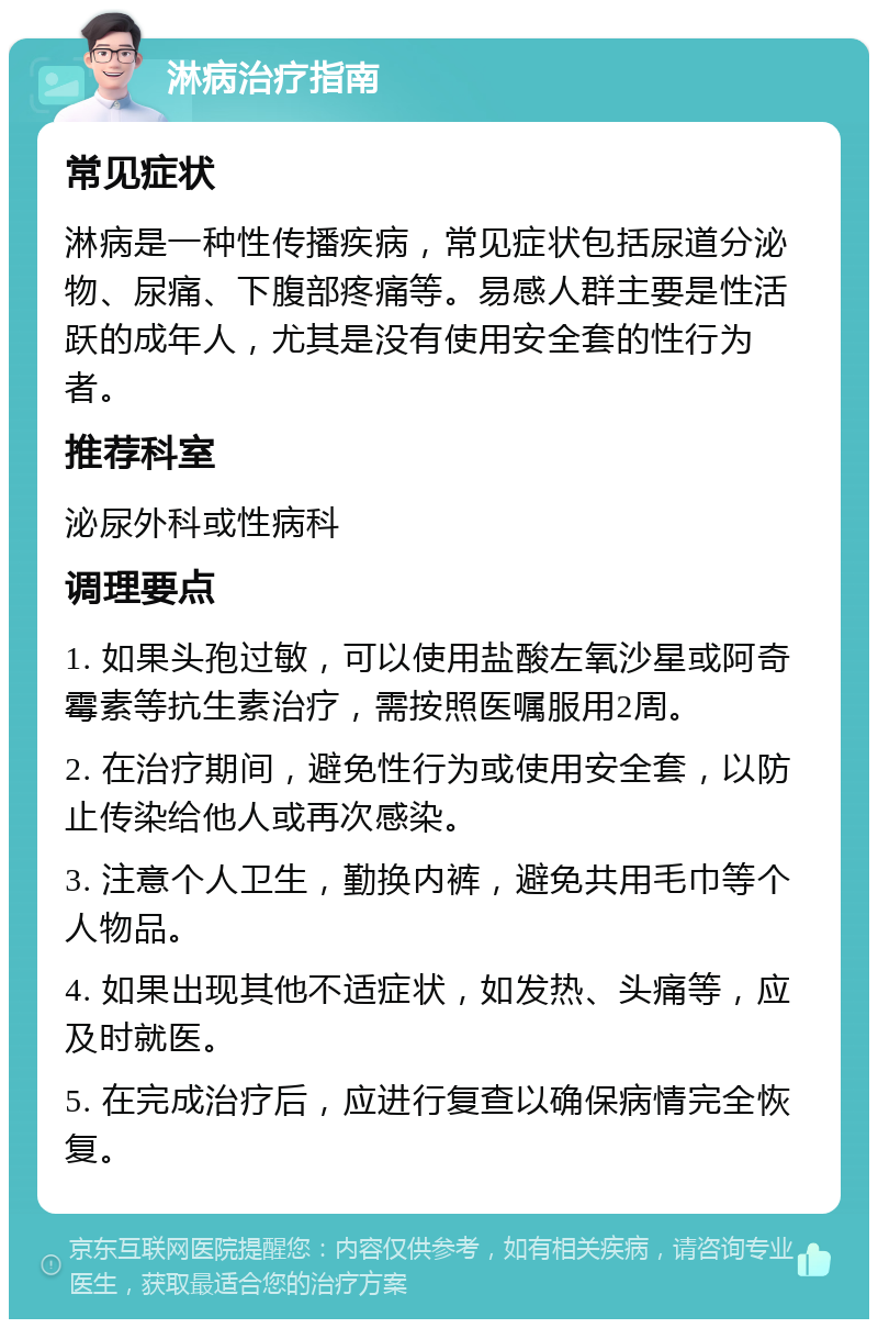 淋病治疗指南 常见症状 淋病是一种性传播疾病，常见症状包括尿道分泌物、尿痛、下腹部疼痛等。易感人群主要是性活跃的成年人，尤其是没有使用安全套的性行为者。 推荐科室 泌尿外科或性病科 调理要点 1. 如果头孢过敏，可以使用盐酸左氧沙星或阿奇霉素等抗生素治疗，需按照医嘱服用2周。 2. 在治疗期间，避免性行为或使用安全套，以防止传染给他人或再次感染。 3. 注意个人卫生，勤换内裤，避免共用毛巾等个人物品。 4. 如果出现其他不适症状，如发热、头痛等，应及时就医。 5. 在完成治疗后，应进行复查以确保病情完全恢复。