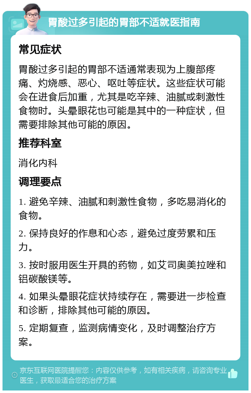 胃酸过多引起的胃部不适就医指南 常见症状 胃酸过多引起的胃部不适通常表现为上腹部疼痛、灼烧感、恶心、呕吐等症状。这些症状可能会在进食后加重，尤其是吃辛辣、油腻或刺激性食物时。头晕眼花也可能是其中的一种症状，但需要排除其他可能的原因。 推荐科室 消化内科 调理要点 1. 避免辛辣、油腻和刺激性食物，多吃易消化的食物。 2. 保持良好的作息和心态，避免过度劳累和压力。 3. 按时服用医生开具的药物，如艾司奥美拉唑和铝碳酸镁等。 4. 如果头晕眼花症状持续存在，需要进一步检查和诊断，排除其他可能的原因。 5. 定期复查，监测病情变化，及时调整治疗方案。