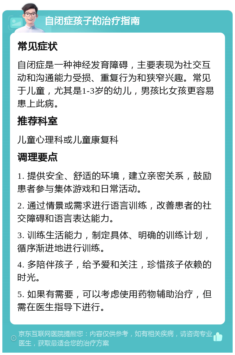 自闭症孩子的治疗指南 常见症状 自闭症是一种神经发育障碍，主要表现为社交互动和沟通能力受损、重复行为和狭窄兴趣。常见于儿童，尤其是1-3岁的幼儿，男孩比女孩更容易患上此病。 推荐科室 儿童心理科或儿童康复科 调理要点 1. 提供安全、舒适的环境，建立亲密关系，鼓励患者参与集体游戏和日常活动。 2. 通过情景或需求进行语言训练，改善患者的社交障碍和语言表达能力。 3. 训练生活能力，制定具体、明确的训练计划，循序渐进地进行训练。 4. 多陪伴孩子，给予爱和关注，珍惜孩子依赖的时光。 5. 如果有需要，可以考虑使用药物辅助治疗，但需在医生指导下进行。