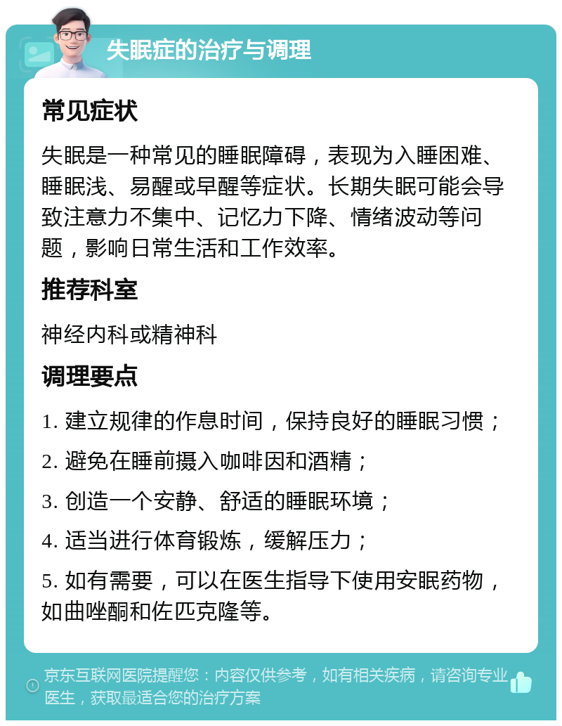 失眠症的治疗与调理 常见症状 失眠是一种常见的睡眠障碍，表现为入睡困难、睡眠浅、易醒或早醒等症状。长期失眠可能会导致注意力不集中、记忆力下降、情绪波动等问题，影响日常生活和工作效率。 推荐科室 神经内科或精神科 调理要点 1. 建立规律的作息时间，保持良好的睡眠习惯； 2. 避免在睡前摄入咖啡因和酒精； 3. 创造一个安静、舒适的睡眠环境； 4. 适当进行体育锻炼，缓解压力； 5. 如有需要，可以在医生指导下使用安眠药物，如曲唑酮和佐匹克隆等。